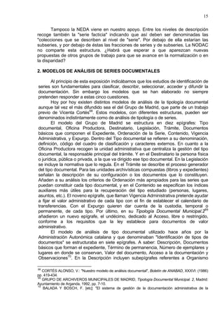15
Tampoco la NEDA viene en nuestro apoyo. Entre los niveles de descripción
recoge también la "serie facticia" indicando que así deben ser denominadas las
"colecciones que se describen al nivel de "serie". Por debajo de ella estarían las
subseries, y por debajo de éstas las fracciones de series y de subseries. La NODAC
no comparte esta estructura. ¿Habrá que esperar a que aparezcan nuevas
propuestas de otros grupos de trabajo para que se avance en la normalización o en
la disparidad?
2. MODELOS DE ANÁLISIS DE SERIES DOCUMENTALES
Al principio de esta exposición indicábamos que los estudios de identificación de
series son fundamentales para clasificar, describir, seleccionar, acceder y difundir la
documentación. Sin embargo los modelos que se han elaborado no siempre
pretenden responder a estas cinco cuestiones.
Hoy por hoy existen distintos modelos de análisis de la tipología documental
aunque tal vez el más difundido sea el del Grupo de Madrid, que parte de un trabajo
previo de Vicenta Cortés68
. Estos modelos, con diferentes estructuras, pueden ser
denominados indistintamente como de análisis de tipología o de series.
El modelo del Grupo de Madrid se estructura en diez epígrafes: Tipo
documental, Oficina Productora, Destinatario, Legislación, Trámite, Documentos
básicos que componen el Expediente, Ordenación de la Serie, Contenido, Vigencia
Administrativa, y Expurgo. Dentro del Tipo documental se refieren a su denominación,
definición, código del cuadro de clasificación y caracteres externos. En cuanto a la
Oficina Productora recogen la unidad administrativa que centraliza la gestión del tipo
documental, la responsable principal del trámite. Y en el Destinatario la persona física
o jurídica, pública o privada, a la que va dirigido ese tipo documental. En la Legislación
se incluye la normativa que lo regula. En el Trámite se describe el proceso generador
del tipo documental. Para las unidades archivísticas compuestas (libros y expedientes)
señalan la descripción de su configuración o los documentos que lo constituyen.
Añaden a su análisis los criterios de Ordenación más apropiados para las series que
puedan constituir cada tipo documental, y en el Contenido se especifican los índices
auxiliares más útiles para la recuperación del tipo estudiado (personas, lugares,
asuntos, etc.). El noveno epígrafe, que llaman Vigencia Administrativa pretende ayudar
a fijar el valor administrativo de cada tipo con el fin de establecer el calendario de
transferencias. Con el Expurgo quieren dar cuenta de la custodia, temporal o
permanente, de cada tipo. Por último, en su Tipología Documental Municipal.269
añadieron un nuevo epígrafe, el undécimo, dedicado al Acceso, libre o restringido,
conforme a los requisitos que la ley establece para documentos de valor
administrativo.
El modelo de análisis de tipo documental utilizado hace años por la
Administración Autonómica catalana y que denominaban "Identificación de tipos de
documentos" se estructuraba en siete epígrafes. A saber: Descripción, Documentos
básicos que forman el expediente, Término de permanencia, Número de ejemplares y
lugares en donde se conservan, Valor del documento, Acceso a la documentación y
Observaciones70
. En la Descripción incluyen subepígrafes referentes a Organismo
68
CORTÉS ALONSO, V.: "Nuestro modelo de análisis documental", Boletín de ANABAD, XXXVI: (1986)
pp. 419-434.
69
GRUPO DE ARCHIVEROS MUNICIPALES DE MADRID, Tipología Documental Municipal. 2, Madrid:
Ayuntamiento de Arganda, 1992, pp. 7-10.
70
BALADA Y BOSCH, F. [etc]: "El sistema de gestión de la documentación administrativa de la
 