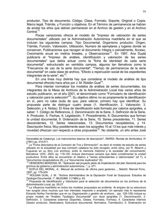 16
productor, Tipo de documento, Código, Clase, Formato, Soporte, Original o Copia,
Marco legal, Trámite, y Función u objetivos. En el Término de permanencia se habían
de anotar los años que debían permanecer en el Archivo de gestión y en el Archivo
Central.71
Pocas variaciones ofrecía el modelo de "Impreso de valoración de series
documentales" utilizado por la Administración Autonómica madrileña en el que se
incluían los siguientes campos: Tipo Documental, Organismo productor, Origen,
Trámite, Función, Valoración, Utilización, Numero de ejemplares y lugares donde se
conservan, Publicaciones que recogen el documento íntegra o parcialmente, Acceso,
Crecimiento anual en metros lineales, y Observaciones72
. En 1997, Ana Duplá
publicaría el "Impreso de análisis, identificación y valoración de las series
documentales" que debía actuar como la "ficha de identidad de cada serie
documental", estructurado en veintidós campos, algunos tan llamativos como la
"Frecuencia de uso de la serie documental", "Tiempo de permanencia de la serie
documental" en cada clase de archivo, "Efecto o repercusión social de los expedientes
integrantes de la serie", etc73
.
En una línea muy distinta hay que considerar el modelo de análisis de tipo
documental ofrecido hace años por J. M. Roldán Gual74
.
Para intentar normalizar los modelos de análisis de series documentales, los
integrantes de la Mesa de Archivos de la Administración Local tras varios años de
estudio publicaron, en el año 2001, el denominado como "Formulario de identificación
y valoración para la selección"75
. Su objetivo último no es propiamente la identificación
en sí, pero no cabe duda de que, para valorar, primero hay que identificar. Su
propuesta parte de distinguir cuatro áreas (1. Identificación; 2. Valoración; 3.
Selección; y 4. Notas). El Área de Identificación está formado por catorce epígrafes, a
saber: 1. Código de Referencia, 2. Denominación de la Serie, 3. Definición de la Serie,
4. Productor, 5. Fechas, 6. Legislación, 7. Procedimiento, 8. Documentos que forman
la unidad documental, 9. Ordenación de la Serie, 10. Series precedentes, 11. Series
descendentes, 12. Series relacionadas, 13. Documentos recopilatorios, y 14.
Descripción física. Muy posiblemente sean los epígrafes 10 al 13 los que más interés y
novedad ofrezcan con respecto a otras propuestas76
. No obstante, un año antes José
Generalitat de Catalunya. Los instrumentos básicos de descripción", IRARGI. Revista de Archivística, IV
(1991) pp. 410-411.
71
La "Ficha descriptiva de la Comisión de Tría y Eliminación", es decir el modelo de estudio de series
utilizado en la actualidad por esa comisión catalana ha sido recogido, entre otros, por R. Alberch y
Fugueras en su libro Los archivos, entre la memoria histórica y la sociedad del conocimiento,
Barcelona: UOC, 2003, pp. 118-120. Incluye diecinueve campos que debe cumplimentar la unidad
productora. Entre ellos se encuentran el relativo a "series antecedentes o relacionadas" (el 7), a
"documentos recapitulativos (8), y a "documentos duplicados" (9).
72
HEREDERO BERZOSA, M.: "Aplicación del proyecto piloto de implantación del plan Sectorial para los
archivos de gobierno y administración autonómicos...", p. 471.
73
DUPLÁ DEL MORAL, A.: Manual de archivos de oficina para gestores…, Madrid: Marcial Pons,
1997, pp. 179-204.
74
ROLDAN GUAL, J. M.: "Archivo Administrativo de la Diputación Foral de Guipúzcoa. Estudios de
Tipología Documental, 1", BILDUMA, 3 (1989) p. 63.
75
Propuesta de Identificación y Valoración para la selección de documentos en los archivos de la
Administración Local, pp. 26-27.
76
La influencia madrileña en todos los modelos propuestos es evidente. Al amparo de su estructura
han surgido otros muchos que han intentado mejorarlo o ampliarlo. Un ejemplo más lo representa
Eduardo Núñez Fernández que en su Organización y gestión de archivos... (pp. 128-129) incluye su
propio modelo de "Análisis Tipológico Documental" con doce epígrafes (1. Denominación, 2.
Definición, 3. Caracteres externos (Soportes, Clases, Formatos, Formas), 4. Caracteres internos
(Gestor productor, Destinatario, Estructura documental, Normativa, Tramitación), 5. Ordenación en
 