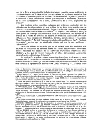 17
Luis de la Torre y Mercedes Martín-Palomino habían recogido en una publicación lo
que denominan como "ficha de series", estructurada en los siguientes apartados: Tipo
documental, Organismo productor, Función, Fechas extremas, Legislación que afecta
al trámite de la serie, Documentos básicos que componen el expediente, Ordenación
de la serie, Antecedentes de la serie, Continuación de la serie, Signaturas del
archivo.77
Los modelos antes recogidos realizados por archiveros contrastan con los
utilizados por los diplomatistas en sus análisis de los tipos documentales que se
detienen fundamentalmente en el estudio de las fórmulas diplomáticas que aparecen
en los caracteres internos de los documentos78
. El propio F. Pino Rebolledo distinguió
como partes de cada tipo documental sus cláusulas diplomáticas. Por ejemplo en el
análisis de la "carta de términos" se detiene en: Protocolo (Notificación, Dirección,
Intitulación); Texto (Exposición, Dispositivo, Sanción, Corroboración); y Escatocolo
(Data, Suscripción)79
. También los documentalistas utilizan el término "tipo" y "tipología
documental", aunque con un significado distinto del que le dan archiveros y
diplomatistas80
.
De todas formas es evidente que en los últimos años los archiveros han
asumido la realización de estudios sobre las series documentales producidas,
siendo modélicos los trabajos de los archiveros municipales madrileños antes
citados81
, y los que se vienen realizando en otras Comunidades Autónomas,
especialmente en Cataluña y Andalucía82
.
La publicación actual de nuevas propuestas de modelos implica que no es un
tema cerrado. Podemos incluso encontrar aportaciones eclécticas en las que junto al
análisis archivístico se recoge también diferenciado el análisis diplomático. El caso
más llamativo lo representa un estudio de M. García Ruipérez y J. C. Galende sobre
serie, 6. Contenidos informativos, 7. Vigencia administrativa, 8. Valor de conservación, 9.
Accesibilidad (legal, física, y técnica), 10. Cuantificación de la serie, 11. Código de clasificación, y 12.
Evolución histórica) cuyo contenido explica de las páginas 104 a 128.
77
TORRE MERINO, J. L., MARTÍN-PALOMINO, M.: Metodología para la identificación y valoración...,
p. 22. En su texto remiten además a dos anexos, el V y VI, referidos a una ficha sin cumplimentar y a
otra ya hecha. Sin embargo esos anexos, incluidos en las pp. 86-88, tienen apartados diferentes. O
sea tres modelos distintos en una sola publicación.
78
Véase por ejemplo el capítulo IV de la obra de José Joaquín Real Díaz, Estudio diplomático del
documento indiano, 1ª reimp., Madrid: Ministerio de Cultura, 1992, pp. 184-234, que lleva por título "Tipos
diplomáticos indianos, emanados de la autoridad soberana".
79
PINO REBOLLEDO, F.: Tipología de los Documentos Municipales (Siglos XII-XVII), Valladolid:
Universidad / Asociación para la Defensa y Conservación de los Archivos, 1991, p. 34. Otro ejemplo de
"Ficha diplomática" con distinción de las partes que formarían el protocolo, texto y escatocolo es
publicado por A. Tamayo en su Archivística, Diplomática y Sigilografía, Madrid: Ediciones Cátedra, 1996,
p. 287.
80
SAGREDO FERNANDEZ, F., IZQUIERDO ARROYO, J. M.: "Reflexiones sobre <documento>...", pp.
194-195.
81
Una visión comparativa de estos modelos puede verse en el artículo de I. Seco Campos,
"Metodología para el estudio de los tipos documentales contemporáneos", pp. 628-630.
82
HEREDIA HERRERA, A. [etc.]: "La identificación y la valoración de series documentales en el
pórtico de la gestión documental...”, pp. 122-134. También las universidades han participado en ese
proceso. El modelo utilizado por la Universidad Carlos III de Madrid fue publicado por J. R. Cruz
Mundet y F. Mikelarena Peña en su Información y Documentación Administrativa, Madrid: Tecnos,
1998, pp. 246-249; y el de la Universidad de Navarra se recoge en el libro Buenas prácticas en
gestión de documentos y archivos. Manual de normas y procedimientos archivísticos de la
Universidad Pública de Navarra, pp. 215-216. Véase sobre todo la obra Tipología documental de
universidades, propuesta de identificación y valoración, redactada por el Grupo de trabajo de
identificación y valoración de series administrativas de archivos de Universidades (Cuenca:
Universidad de Castilla-La Mancha, 2002).
 