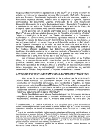 18
los pasaportes decimonónicos aparecido en el año 200483
. En la "Ficha resumen" del
estudio se incluyen los siguientes campos: Denominación, Definición, Caracteres
externos, Productor, Destinatario, Legislación aplicable más relevante, Modelos o
formularios impresos oficiales, Trámite para su expedición y vigencia, Vigencia
administrativa del documento, Vigencia cronológica de la serie documental,
Contenido, Ordenación de la serie, Series relacionadas, y Comentario Archivístico. Y
a continuación se realiza el "Análisis diplomático" con el estudio del Protocolo,
Cuerpo o Texto, y Escatocolo, junto con un Comentario diplomático.
Como podemos ver, el estudio archivístico sigue el ejemplo del Grupo de
Madrid84
al que se le han añadido los campos de "Modelos o formularios oficiales",
"Vigencia cronológica de la serie", las "Series relacionadas" y un "Comentario
Archivístico". Y, como es obvio, no contempla apartados relativos al "Acceso" o al
"Expurgo" al tratarse de documentación decimonónica. Junto con su eclecticismo, al
ser un trabajo realizado por un archivero y un diplomatista, destaca por la inclusión
de la "Vigencia cronológica de la serie", es decir se analiza la serie en toda su
amplitud cronológica, desde que "nace" hasta que "muere", recogiendo también si
hay modelos oficiales publicados que determinen claramente su estructura
tipológica. Además la existencia de un apartado dedicado a "Comentarios" facilita la
introducción de otros contenidos informativos que pueden ser muy útiles en la
identificación de la serie. Pero no deja de ser otra propuesta más.
Las principales diferencias de unos modelos y otros radican en su finalidad
última, en la que no siempre están presentes las cinco funciones ya comentadas
(clasificar, describir, seleccionar, acceder y difundir), y en la complejidad de la
estructura organizativa del productor. De ahí la presencia en algunos estudios sobre
series generadas por la administración central o autonómica de campos
denominados "Número de ejemplares", o "Lugares en donde se conservan".
3. UNIDADES DOCUMENTALES COMPUESTAS. EXPEDIENTES Y REGISTROS
Muy pocas de las series producidas en la actualidad por la administración
pública están formadas por documentos simples. En su casi totalidad están
constituidas por documentos compuestos, bien expedientes o registros. De todas
formas, en una reciente publicación del Ministerio de Educación y Cultura, con carácter
divulgativo, pero realizada por archiveros, se indica que en una oficina puede haber:
Expedientes sometidos a procedimiento, Expedientes no reglados, Correspondencia,
Registros y Documentación de apoyo informativo85
.
Tanto Olga Gallego como Vicenta Cortés distinguen los documentos simples y
compuestos (piezas documentales y unidades archivísticas) al analizar los tipos
documentales, mientras que para A. Heredia esta división no sería sino una
83
GALENDE DÍAZ, J. C., GARCÍA RUIPÉREZ, M.: "Los pasaportes, pases y otros documentos de
control e identidad personal en España durante la primera mitad del siglo XIX. Estudio archivístico y
diplomático", Hidalguía. La Revista de Genealogía, Nobleza y Armas, LI (2004) pp. 113-144 y 169-
208.
84
Una de las principales debilidades de la propuesta realizada por el Grupo de Madrid radica en la
inexistencia de un apartado dedicado a "Evolución histórica de la serie". Isabel Seco ha argumentado
que "siempre se han opuesto intensidad y extensión", y aunque en un principio pensaron en su
inclusión, "se decidió abandonar la idea, porque dispersaría necesariamente las energías". Véase su
"Metodología para el estudio de los tipos documentales...", p. 626. La ausencia de esa evolución
impide comprobar alteraciones en el trámite y procedimiento.
85
Archivo de Oficina. Subdirección general de los Archivos Estatales, Madrid: Ministerio de
Educación, Cultura, y Deporte, 2003, p. 16.
 