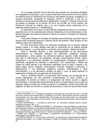 2
En un trabajo reciente2
hemos afirmado, tras estudiar los conceptos recogidos
en la legislación archivística, que a nuestro entender el documento de archivo podría
ser definido como el "testimonio de funciones y actividades humanas, recogido en un
soporte perdurable, expresado en lenguaje natural o codificado y que por su
finalidad no forma parte del patrimonio bibliográfico o artístico", tomando como punto
de partida la recogida en el artículo 76 de la Ley 8/1995, de 30 de octubre, del
Patrimonio Cultural de Galicia, que a su vez muestra claras influencias de la
definición clásica dada por T. Schellenberg.
El documento de archivo ha sido definido ampliamente tanto en la normativa
española como en las aportaciones teóricas realizadas por los profesionales en las
últimas décadas. No podemos afirmar lo mismo en cuanto al concepto de "tipología
documental".
Para poder distinguir el concepto de tipología documental hay que tener clara la
división entre caracteres externos e internos de los documentos. Otros autores se han
referido a ellos como elementos.
En todo documento existe una estructura constituida por el soporte material
(piedra, papel...); el medio elegido para fijar la información en la materia soporte
(escritura, pintura...); y la información o contenido. Así lo señaló L. Núñez Contreras3
.
Para F. González Navarro, y otros administrativistas, en los documentos
administrativos es necesario distinguir los elementos subjetivos (autores,
autenticadores y otros sujetos); los elementos objetivos (soporte, medio empleado
para fijar la información); los elementos formales autenticadores (firmas, sellos,
compulsas); y los elementos formales no autenticadores (márgenes, espacios e
interlíneas, fotografías de identidad y distintivos)4
. Con anterioridad J. Morán del
Casero se había referido a los elementos materiales como la base o soporte y los
signos (lápiz, pluma, bolígrafo, mecanografía, imprenta, fotografía y xerocopia, y
estampación); a los elementos subjetivos (autores, refrendadores y otros
intervinientes); y a los elementos formales (el sello o cuño, el papel especial, la
legalización, la traducción y la ejecución de la escritura)5
.
Para C. Gutiérrez Muñoz6
el documento está formado, en el lenguaje de la
ciencia diplomática, por dos elementos fundamentales: la "actio" jurídica y la
"conscriptio". El primero se refiere a la preparación del hecho, asunto o negocio
documentado, y corresponde exclusivamente al autor y al destinatario; por su parte, el
segundo indica la puesta por escrito de aquél y su validación, siendo más propio del
rogatorio. Si falta uno de ellos no existe tal documento. Todos los documentos tienen
2
GARCÍA RUIPÉREZ, M.: "La legislación española y el concepto de documento de archivo", Revista
del Archivo General de la Nación (Perú), 25 (2005) pp. 241-256. Véase también el artículo, elaborado
conjuntamente con Juan Carlos Galende Díaz, "El concepto de documento desde una perspectiva
interdisciplinar: de la Diplomática a la Archivística", Revista General de Información y Documentación,
13 (2003) pp. 7-35.
3
NÚÑEZ CONTRERAS, L.: “Concepto de documento", en Archivística. Estudios básicos, Sevilla:
Diputación Provincial, 1981, p. 32.
4
GONZÁLEZ PÉREZ, J., GONZÁLEZ NAVARRO, F.: Comentarios a la Ley de Régimen Jurídico de las
Administraciones Públicas y Procedimiento Administrativo Común, pp. 837-853. Véase también el texto
de F. González Navarro, "Introducción al estudio de los documentos administrativos", en Estudios en
Homenaje al Profesor López Rodó, Volumen I, Madrid: Universidad Complutense…, 1972, pp. 538-554.
5
MORAN DEL CASERO, J.: "Documentos y expedientes administrativos (1)", Documentación
Administrativa, 122 (1968) pp. 92-103.
6
GUTIÉRREZ MUÑOZ, C.: "El documento archivístico", en Descripción de Documentos Archivísticos
(Materiales de trabajo), Lima: Instituto Riva-Agüero, Pontificia Universidad Católica del Perú, 1982, p.
20.
 