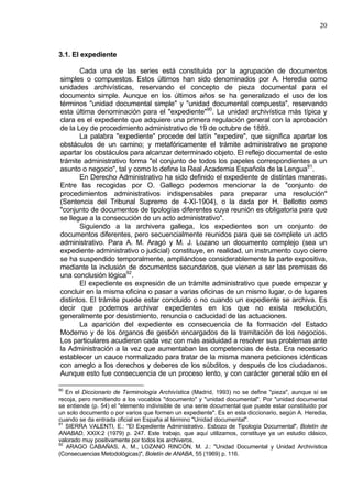 20
3.1. El expediente
Cada una de las series está constituida por la agrupación de documentos
simples o compuestos. Estos últimos han sido denominados por A. Heredia como
unidades archivísticas, reservando el concepto de pieza documental para el
documento simple. Aunque en los últimos años se ha generalizado el uso de los
términos "unidad documental simple" y "unidad documental compuesta", reservando
esta última denominación para el "expediente"90
. La unidad archivística más típica y
clara es el expediente que adquiere una primera regulación general con la aprobación
de la Ley de procedimiento administrativo de 19 de octubre de 1889.
La palabra "expediente" procede del latín "expedire", que significa apartar los
obstáculos de un camino; y metafóricamente el trámite administrativo se propone
apartar los obstáculos para alcanzar determinado objeto. El reflejo documental de este
trámite administrativo forma "el conjunto de todos los papeles correspondientes a un
asunto o negocio", tal y como lo define la Real Academia Española de la Lengua91
.
En Derecho Administrativo ha sido definido el expediente de distintas maneras.
Entre las recogidas por O. Gallego podemos mencionar la de "conjunto de
procedimientos administrativos indispensables para preparar una resolución"
(Sentencia del Tribunal Supremo de 4-XI-1904), o la dada por H. Bellotto como
"conjunto de documentos de tipologías diferentes cuya reunión es obligatoria para que
se llegue a la consecución de un acto administrativo".
Siguiendo a la archivera gallega, los expedientes son un conjunto de
documentos diferentes, pero secuencialmente reunidos para que se complete un acto
administrativo. Para A. M. Aragó y M. J. Lozano un documento complejo (sea un
expediente administrativo o judicial) constituye, en realidad, un instrumento cuyo cierre
se ha suspendido temporalmente, ampliándose considerablemente la parte expositiva,
mediante la inclusión de documentos secundarios, que vienen a ser las premisas de
una conclusión lógica92
.
El expediente es expresión de un trámite administrativo que puede empezar y
concluir en la misma oficina o pasar a varias oficinas de un mismo lugar, o de lugares
distintos. El trámite puede estar concluido o no cuando un expediente se archiva. Es
decir que podemos archivar expedientes en los que no exista resolución,
generalmente por desistimiento, renuncia o caducidad de las actuaciones.
La aparición del expediente es consecuencia de la formación del Estado
Moderno y de los órganos de gestión encargados de la tramitación de los negocios.
Los particulares acudieron cada vez con más asiduidad a resolver sus problemas ante
la Administración a la vez que aumentaban las competencias de ésta. Era necesario
establecer un cauce normalizado para tratar de la misma manera peticiones idénticas
con arreglo a los derechos y deberes de los súbditos, y después de los ciudadanos.
Aunque esto fue consecuencia de un proceso lento, y con carácter general sólo en el
90
En el Diccionario de Terminología Archivística (Madrid, 1993) no se define "pieza", aunque sí se
recoja, pero remitiendo a los vocablos "documento" y "unidad documental". Por "unidad documental
se entiende (p. 54) el "elemento indivisible de una serie documental que puede estar constituido por
un solo documento o por varios que formen un expediente". Es en esta diccionario, según A. Heredia,
cuando se da entrada oficial en España al término "Unidad documental".
91
SIERRA VALENTI, E.: "El Expediente Administrativo. Esbozo de Tipología Documental", Boletín de
ANABAD, XXIX:2 (1979) p. 247. Este trabajo, que aquí utilizamos, constituye ya un estudio clásico,
valorado muy positivamente por todos los archiveros.
92
ARAGO CABAÑAS, A. M., LOZANO RINCÓN, M. J.: "Unidad Documental y Unidad Archivística
(Consecuencias Metodológicas)", Boletín de ANABA, 55 (1969) p. 116.
 