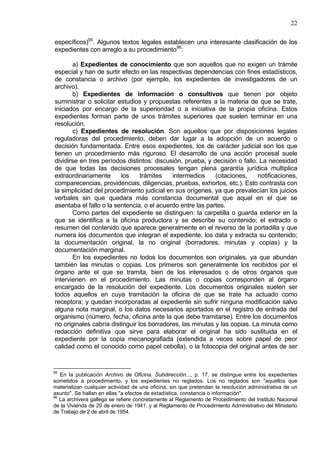 22
específicos)95
. Algunos textos legales establecen una interesante clasificación de los
expedientes con arreglo a su procedimiento96
:
a) Expedientes de conocimiento que son aquellos que no exigen un trámite
especial y han de surtir efecto en las respectivas dependencias con fines estadísticos,
de constancia o archivo (por ejemplo, los expedientes de investigadores de un
archivo).
b) Expedientes de información o consultivos que tienen por objeto
suministrar o solicitar estudios y propuestas referentes a la materia de que se trate,
iniciados por encargo de la superioridad o a iniciativa de la propia oficina. Estos
expedientes forman parte de unos trámites superiores que suelen terminar en una
resolución.
c) Expedientes de resolución. Son aquellos que por disposiciones legales
reguladoras del procedimiento, deben dar lugar a la adopción de un acuerdo o
decisión fundamentada. Entre esos expedientes, los de carácter judicial son los que
tienen un procedimiento más riguroso. El desarrollo de una acción procesal suele
dividirse en tres períodos distintos: discusión, prueba, y decisión o fallo. La necesidad
de que todas las decisiones procesales tengan plena garantía jurídica multiplica
extraordinariamente los trámites intermedios (citaciones, notificaciones,
comparecencias, providencias, diligencias, pruebas, exhortos, etc.). Esto contrasta con
la simplicidad del procedimiento judicial en sus orígenes, ya que prevalecían los juicios
verbales sin que quedara más constancia documental que aquel en el que se
asentaba el fallo o la sentencia, o el acuerdo entre las partes.
Como partes del expediente se distinguen: la carpetilla o guarda exterior en la
que se identifica a la oficina productora y se describe su contenido; el extracto o
resumen del contenido que aparece generalmente en el reverso de la portadilla y que
numera los documentos que integran el expediente, los data y extracta su contenido;
la documentación original, la no original (borradores, minutas y copias) y la
documentación marginal.
En los expedientes no todos los documentos son originales, ya que abundan
también las minutas o copias. Los primeros son generalmente los recibidos por el
órgano ante el que se tramita, bien de los interesados o de otros órganos que
intervienen en el procedimiento. Las minutas o copias corresponden al órgano
encargado de la resolución del expediente. Los documentos originales suelen ser
todos aquellos en cuya tramitación la oficina de que se trate ha actuado como
receptora; y quedan incorporadas al expediente sin sufrir ninguna modificación salvo
alguna nota marginal, o los datos necesarios aportados en el registro de entrada del
organismo (número, fecha, oficina ante la que debe tramitarse). Entre los documentos
no originales cabría distinguir los borradores, las minutas y las copias. La minuta como
redacción definitiva que sirve para elaborar el original ha sido sustituida en el
expediente por la copia mecanografiada (extendida a veces sobre papel de peor
calidad como el conocido como papel cebolla), o la fotocopia del original antes de ser
95
En la publicación Archivo de Oficina. Subdirección..., p. 17, se distingue entre los expedientes
sometidos a procedimiento, y los expedientes no reglados. Los no reglados son "aquellos que
materializan cualquier actividad de una oficina, sin que pretendan la resolución administrativa de un
asunto". Se hallan en ellas "a efectos de estadística, constancia o información".
96
La archivera gallega se refiere concretamente al Reglamento de Procedimiento del Instituto Nacional
de la Vivienda de 29 de enero de 1941, y al Reglamento de Procedimiento Administrativo del Ministerio
de Trabajo de 2 de abril de 1954.
 