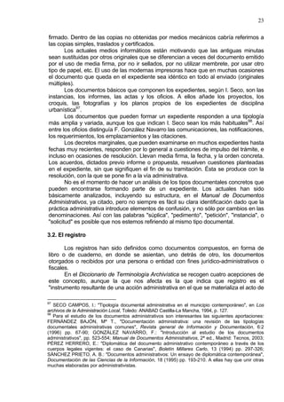 23
firmado. Dentro de las copias no obtenidas por medios mecánicos cabría referirnos a
las copias simples, traslados y certificados.
Los actuales medios informáticos están motivando que las antiguas minutas
sean sustituidas por otros originales que se diferencian a veces del documento emitido
por el uso de media firma, por no ir sellados, por no utilizar membrete, por usar otro
tipo de papel, etc. El uso de las modernas impresoras hace que en muchas ocasiones
el documento que queda en el expediente sea idéntico en todo al enviado (originales
múltiples).
Los documentos básicos que componen los expedientes, según I. Seco, son las
instancias, los informes, las actas y los oficios. A ellos añade los proyectos, los
croquis, las fotografías y los planos propios de los expedientes de disciplina
urbanística97
.
Los documentos que pueden formar un expediente responden a una tipología
más amplia y variada, aunque los que indican I. Seco sean los más habituales98
. Así
entre los oficios distinguía F. González Navarro las comunicaciones, las notificaciones,
los requerimientos, los emplazamientos y las citaciones.
Los decretos marginales, que pueden examinarse en muchos expedientes hasta
fechas muy recientes, responden por lo general a cuestiones de impulso del trámite, e
incluso en ocasiones de resolución. Llevan media firma, la fecha, y la orden concreta.
Los acuerdos, dictados previo informe o propuesta, resuelven cuestiones planteadas
en el expediente, sin que signifiquen el fin de su tramitación. Ésta se produce con la
resolución, con la que se pone fin a la vía administrativa.
No es el momento de hacer un análisis de los tipos documentales concretos que
pueden encontrarse formando parte de un expediente. Los actuales han sido
básicamente analizados, incluyendo su estructura, en el Manual de Documentos
Administrativos, ya citado, pero no siempre es fácil su clara identificación dado que la
práctica administrativa introduce elementos de confusión, y no sólo por cambios en las
denominaciones. Así con las palabras "súplica", "pedimento", "petición", "instancia", o
"solicitud" es posible que nos estemos refiriendo al mismo tipo documental.
3.2. El registro
Los registros han sido definidos como documentos compuestos, en forma de
libro o de cuaderno, en donde se asientan, uno detrás de otro, los documentos
otorgados o recibidos por una persona o entidad con fines jurídico-administrativos o
fiscales.
En el Diccionario de Terminología Archivística se recogen cuatro acepciones de
este concepto, aunque la que nos afecta es la que indica que registro es el
"instrumento resultante de una acción administrativa en el que se materializa el acto de
97
SECO CAMPOS, I.: "Tipología documental administrativa en el municipio contemporáneo", en Los
archivos de la Administración Local, Toledo: ANABAD Castilla-La Mancha, 1994, p. 127.
98
Para el estudio de los documentos administrativos son interesantes las siguientes aportaciones:
FERNÁNDEZ BAJÓN, Mª T., "Documentación administrativa: una revisión de las tipologías
documentales administrativas comunes", Revista general de Información y Documentación, 6:2
(1996) pp. 67-90; GONZÁLEZ NAVARRO, F.: "Introducción al estudio de los documentos
administrativos", pp. 523-554; Manual de Documentos Administrativos, 2ª ed., Madrid: Tecnos, 2003;
PÉREZ HERRERO, E.: "Diplomática del documento administrativo contemporáneo a través de los
cuerpos legales vigentes: el caso de Canarias", Boletín Millares Carlo, 13 (1994) pp. 297-326;
SÁNCHEZ PRIETO, A. B.: "Documentos administrativos: Un ensayo de diplomática contemporánea",
Documentación de las Ciencias de la Información, 18 (1995) pp. 193-210. A ellas hay que unir otras
muchas elaboradas por administrativistas.
 