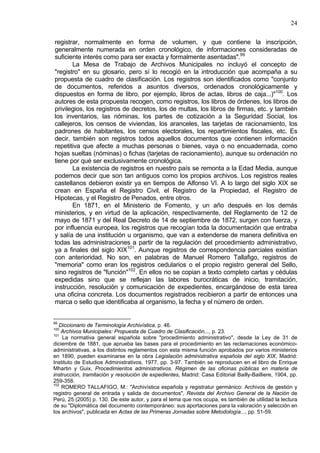 24
registrar, normalmente en forma de volumen, y que contiene la inscripción,
generalmente numerada en orden cronológico, de informaciones consideradas de
suficiente interés como para ser exacta y formalmente asentadas".99
La Mesa de Trabajo de Archivos Municipales no incluyó el concepto de
"registro" en su glosario, pero sí lo recogió en la introducción que acompaña a su
propuesta de cuadro de clasificación. Los registros son identificados como "conjunto
de documentos, referidos a asuntos diversos, ordenados cronológicamente y
dispuestos en forma de libro, por ejemplo, libros de actas, libros de caja...)"100
. Los
autores de esta propuesta recogen, como registros, los libros de órdenes, los libros de
privilegios, los registros de decretos, los de multas, los libros de firmas, etc. y también
los inventarios, las nóminas, los partes de cotización a la Seguridad Social, los
callejeros, los censos de viviendas, los aranceles, las tarjetas de racionamiento, los
padrones de habitantes, los censos electorales, los repartimientos fiscales, etc. Es
decir, también son registros todos aquellos documentos que contienen información
repetitiva que afecte a muchas personas o bienes, vaya o no encuadernada, como
hojas sueltas (nóminas) o fichas (tarjetas de racionamiento), aunque su ordenación no
tiene por qué ser exclusivamente cronológica.
La existencia de registros en nuestro país se remonta a la Edad Media, aunque
podemos decir que son tan antiguos como los propios archivos. Los registros reales
castellanos debieron existir ya en tiempos de Alfonso VI. A lo largo del siglo XIX se
crean en España el Registro Civil, el Registro de la Propiedad, el Registro de
Hipotecas, y el Registro de Penados, entre otros.
En 1871, en el Ministerio de Fomento, y un año después en los demás
ministerios, y en virtud de la aplicación, respectivamente, del Reglamento de 12 de
mayo de 1871 y del Real Decreto de 14 de septiembre de 1872, surgen con fuerza, y
por influencia europea, los registros que recogían toda la documentación que entraba
y salía de una institución u organismo, que van a extenderse de manera definitiva en
todas las administraciones a partir de la regulación del procedimiento administrativo,
ya a finales del siglo XIX101
. Aunque registros de correspondencia parciales existían
con anterioridad. No son, en palabras de Manuel Romero Tallafigo, registros de
"memoria" como eran los registros cedularios o el propio registro general del Sello,
sino registros de "función"102
. En ellos no se copian a texto completo cartas y cédulas
expedidas sino que se reflejan las labores burocráticas de inicio, tramitación,
instrucción, resolución y comunicación de expedientes, encargándose de esta tarea
una oficina concreta. Los documentos registrados recibieron a partir de entonces una
marca o sello que identificaba al organismo, la fecha y el número de orden.
99
Diccionario de Terminología Archivística, p. 46.
100
Archivos Municipales: Propuesta de Cuadro de Clasificación..., p. 23.
101
La normativa general española sobre "procedimiento administrativo", desde la Ley de 31 de
diciembre de 1881, que aprueba las bases para el procedimiento en las reclamaciones económico-
administrativas, a los distintos reglamentos con esta misma función aprobados por varios ministerios
en 1890, pueden examinarse en la obra Legislación administrativa española del siglo XIX, Madrid:
Instituto de Estudios Administrativos, 1977, pp. 3-97. También se reproducen en el libro de Enrique
Mhartin y Guix, Procedimientos administrativos. Régimen de las oficinas públicas en materia de
instrucción, tramitación y resolución de expedientes, Madrid: Casa Editorial Bailly-Bailliere, 1904, pp.
259-358.
102
ROMERO TALLAFIGO, M.: "Archivística española y registratur germánico: Archivos de gestión y
registro general de entrada y salida de documentos", Revista del Archivo General de la Nación de
Perú, 25 (2005) p. 130. De este autor, y para el tema que nos ocupa, es también de utilidad la lectura
de su "Diplomática del documento contemporáneo: sus aportaciones para la valoración y selección en
los archivos", publicada en Actas de las Primeras Jornadas sobre Metodología..., pp. 51-59.
 