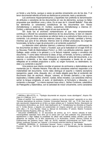 3
un fondo y una forma, aunque a veces se perciba únicamente uno de los dos. Y el
tenor documental referido al fondo se distribuye en protocolo, texto y escatocolo.
Los archiveros hispanoamericanos y españoles han preferido la denominación
de atributos o caracteres de los documentos en vez de elementos, aunque no faltan
propuestas que identifican unos y otros. Es el caso de H. Liberalli Bellotto7
. Para ella
los elementos (o caracteres) constitutivos de los documentos son: físicos
(Schellenberg) o externos (V. Cortés); sustantivos (Schellenberg) o internos (V.
Cortés); y elementos de utilidad, según el uso que se les dé.
Sin duda fue el archivero norteamericano el que más tempranamente
contribuyó a difundir los caracteres distintivos de los documentos, si bien en relación
con su descripción. Esos caracteres se referían tanto a su estructura física como a su
contenido. Los primeros eran los externos (clase y tipo, formato, cantidad y forma);
mientras que para él los atributos internos eran la entidad productora, los orígenes
funcionales, la fecha y lugar de producción y el contenido sustantivo8
.
La distinción entre atributos internos y externos (intrínsecos y extrínsecos) de
los documentos se debe a Tassin y Toustain, que ya la realizaban en el siglo XVIII en
su Nouveau Traité de Diplomatique (Tomo I, p. 442). Los atributos externos, según O.
Gallego, están unidos a la génesis y a la factura material, cuerpo o envoltura del
documento. Y como tales menciona la clase, el tipo, el formato, la forma y cantidad o
volumen. Los atributos internos o intrínsecos se refieren al alma del documento, a su
esencia o contenido, a las ideas recogidas y expresadas a través de un texto,
reflejadas en la entidad productora o autor, su origen funcional, su destinatario, su
data y su contenido o asunto9
.
Una postura que intenta conciliar el parecer de archiveros y diplomatistas es la
mantenida por A. Heredia Herrera. Para ella los caracteres externos responden a la
materialidad del documento. Como tales distingue el soporte o materia escriptoria
(pergamino, papel, cinta, disquete, etc.), el medio elegido para fijar el contenido del
documento (tipo de escritura, dibujos, colores), el formato (tamaño) y los signos
especiales y visibles (sellos, crismón, ruedas, letras iniciales). Los caracteres internos
serían la lengua empleada, el autor, el destinatario, el formulario y cláusulas, y el
contenido o mensaje10
. Lo mismo expresó hace años L. Núñez Contreras, catedrático
de Paleografía y Diplomática, con la salvedad de incluir únicamente, como caracteres
7
LIBERALLI BELLOTTO, H.: "Tipología documental em arquivos: novas abordagens", Arquivo Río
Claro, 9:1 (1990) pp. 10-11.
8
Véase el capítulo "Los caracteres internos y externos de los documentos", aparecido en su obra
Técnicas descriptivas de archivos, Córdoba: Universidad Nacional, 1961, pp. 17-39. Este texto ha
sido reproducido íntegramente en el libro ya citado editado por C. Gutiérrez Muñoz, Descripción de
Documentos Archivísticos, pp. 25-45. Esta clasificación de T. Schellenberg fue difundida en España
por V. Cortés Alonso, y seguida con posterioridad, sin ninguna variación, por muchos archiveros,
entre ellos J. R. Cruz Mundet. Véase su Manual de Archivística, 5ª edición, Madrid: Fundación
Germán Sánchez Ruipérez, 2003, pp. 100-102.
9
GALLEGO DOMÍNGUEZ, O.: El documento de archivo, pp. 6-11. Hemos utilizado el texto
mecanografiado redactado hace años por la autora pero que será publicado muy próximamente.
Agradecemos a Olga Gallego la posibilidad de utilizar este excelente trabajo científico que tanto
deseamos ver impreso. En el libro Introducción a la Archivística, (Vitoria: Servicio Central de
Publicaciones del Gobierno Vasco, 1989, pp. 28-30), realizado conjuntamente con Pedro López
Gómez, sustituyen "formato" por "soporte", y no incluyen entre los internos al "destinatario".
10
HEREDIA HERRERA, A.: Archivística General. Teoría y práctica, 5ª ed., Sevilla: Diputación
Provincial, 1991, pp. 134-135. Evidentemente sigue en parte a T. Schellenberg en los caracteres
internos.
 