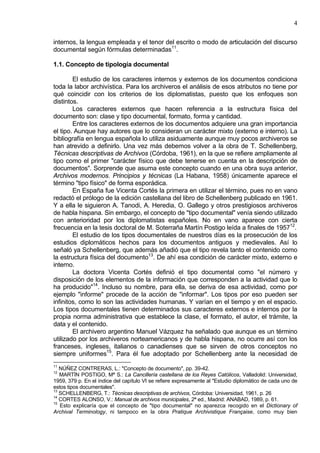 4
internos, la lengua empleada y el tenor del escrito o modo de articulación del discurso
documental según fórmulas determinadas11
.
1.1. Concepto de tipología documental
El estudio de los caracteres internos y externos de los documentos condiciona
toda la labor archivística. Para los archiveros el análisis de esos atributos no tiene por
qué coincidir con los criterios de los diplomatistas, puesto que los enfoques son
distintos.
Los caracteres externos que hacen referencia a la estructura física del
documento son: clase y tipo documental, formato, forma y cantidad.
Entre los caracteres externos de los documentos adquiere una gran importancia
el tipo. Aunque hay autores que lo consideran un carácter mixto (externo e interno). La
bibliografía en lengua española lo utiliza asiduamente aunque muy pocos archiveros se
han atrevido a definirlo. Una vez más debemos volver a la obra de T. Schellenberg,
Técnicas descriptivas de Archivos (Córdoba, 1961), en la que se refiere ampliamente al
tipo como el primer "carácter físico que debe tenerse en cuenta en la descripción de
documentos". Sorprende que asuma este concepto cuando en una obra suya anterior,
Archivos modernos. Principios y técnicas (La Habana, 1958) únicamente aparece el
término "tipo físico" de forma esporádica.
En España fue Vicenta Cortés la primera en utilizar el término, pues no en vano
redactó el prólogo de la edición castellana del libro de Schellenberg publicado en 1961.
Y a ella le siguieron A. Tanodi, A. Heredia, O. Gallego y otros prestigiosos archiveros
de habla hispana. Sin embargo, el concepto de "tipo documental" venía siendo utilizado
con anterioridad por los diplomatistas españoles. No en vano aparece con cierta
frecuencia en la tesis doctoral de M. Soterraña Martín Postigo leída a finales de 195712
.
El estudio de los tipos documentales de nuestros días es la prosecución de los
estudios diplomáticos hechos para los documentos antiguos y medievales. Así lo
señaló ya Schellenberg, que además añadió que el tipo revela tanto el contenido como
la estructura física del documento13
. De ahí esa condición de carácter mixto, externo e
interno.
La doctora Vicenta Cortés definió el tipo documental como "el número y
disposición de los elementos de la información que corresponden a la actividad que lo
ha producido"14
. Incluso su nombre, para ella, se deriva de esa actividad, como por
ejemplo "informe" procede de la acción de "informar". Los tipos por eso pueden ser
infinitos, como lo son las actividades humanas. Y varían en el tiempo y en el espacio.
Los tipos documentales tienen determinados sus caracteres externos e internos por la
propia norma administrativa que establece la clase, el formato, el autor, el trámite, la
data y el contenido.
El archivero argentino Manuel Vázquez ha señalado que aunque es un término
utilizado por los archiveros norteamericanos y de habla hispana, no ocurre así con los
franceses, ingleses, italianos o canadienses que se sirven de otros conceptos no
siempre uniformes15
. Para él fue adoptado por Schellenberg ante la necesidad de
11
NÚÑEZ CONTRERAS, L.: "Concepto de documento", pp. 39-42.
12
MARTÍN POSTIGO, Mª S.: La Cancillería castellana de los Reyes Católicos, Valladolid: Universidad,
1959, 379 p. En el índice del capítulo VI se refiere expresamente al "Estudio diplomático de cada uno de
estos tipos documentales".
13
SCHELLENBERG, T.: Técnicas descriptivas de archivos, Córdoba: Universidad, 1961, p. 26
14
CORTES ALONSO, V.: Manual de archivos municipales, 2ª ed., Madrid: ANABAD, 1989, p. 61.
15
Esto explicaría que el concepto de "tipo documental" no aparezca recogido en el Dictionary of
Archival Terminology, ni tampoco en la obra Pratique Archivistique Française, como muy bien
 