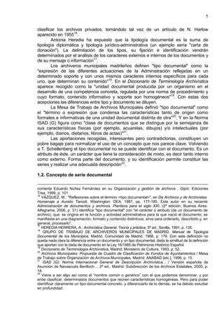 5
clasificar los archivos privados, tomándolo tal vez de un artículo de N. Harlow
aparecido en 195516
.
Antonia Heredia ha expuesto que la tipología documental es la suma de
tipología diplomática y tipología jurídico-administrativa (un ejemplo sería "carta de
donación"). La delimitación de los tipos, su fijación e identificación vendrán
determinados por el análisis de los caracteres externos e internos de los documentos y
de su mensaje o información17
.
Los archiveros municipales madrileños definen "tipo documental" como la
"expresión de las diferentes actuaciones de la Administración reflejadas en un
determinado soporte y con unos mismos caracteres internos específicos para cada
uno, que determinan su contenido"18
. En el Diccionario de Terminología Archivística
aparece recogido como la "unidad documental producida por un organismo en el
desarrollo de una competencia concreta, regulada por una norma de procedimiento y
cuyo formato, contenido informativo y soporte son homogéneos"19
. Con estas dos
acepciones las diferencias entre tipo y documento se diluyen.
La Mesa de Trabajo de Archivos Municipales definió "tipo documental" como
el "término o expresión que condensa las características tanto de origen como
formales e informativas de una unidad documental distinta de otra"20
. Y en la Norma
ISAD (G) figura como "clase de documentos que se distingue por la semejanza de
sus características físicas (por ejemplo, acuarelas, dibujos) y/o intelectuales (por
ejemplo, diarios, dietarios, libros de actas)"21
.
Las aportaciones recogidas, interesantes pero contradictorias, constituyen un
pobre bagaje para normalizar el uso de un concepto que nos parece clave. Volviendo
a T. Schellenberg el tipo documental no se puede identificar con el documento. Es un
atributo de éste, un carácter que tiene la consideración de mixto, es decir tanto interno
como externo. Forma parte del documento, y su identificación permite constituir las
series y realizar una adecuada descripción22
.
1.2. Concepto de serie documental
comenta Eduardo Núñez Fernández en su Organización y gestión de archivos , Gijón: Ediciones
Trea, 1999, p. 101.
16
VÁZQUEZ, M.: "Reflexiones sobre el término <tipo documental>", en De Archivos y de Archivistas.
Homenaje a Aurelio Tanodi, Washington: OEA, 1987, pp. 177-185. Este autor en su reciente
Administración de documentos y archivos. Planteos para el siglo XXI, (2ª edición, Buenos Aires:
Alfagrama, 2006, p. 31) identifica "tipo documental" con "el carácter o atributo (de un documento de
archivo), que: se origina en la función y actividad administrativa para la que nació el documento; se
manifiesta en una diagramación, formato y contenido distintivos; sirve para ordenarlo, describirlo y, en
general, procesarlo".
17
HEREDIA HERRERA, A.: Archivística General. Teoría y práctica, 5ª ed., Sevilla, 1991, p. 135.
18
GRUPO DE TRABAJO DE ARCHIVEROS MUNICIPALES DE MADRID, Manual de Tipología
Documental de los Municipios, Madrid, Comunidad de Madrid, 1988, p. 179. Con esta definición no
queda nada clara la diferencia entre un documento y un tipo documental, dada la similitud de la definición
que aportan con la dada de documento en la Ley 16/1985 de Patrimonio Histórico Español.
19
Diccionario de Terminología Archivística, Madrid: Ministerio de Cultura, 1993, p. 52.
20
Archivos Municipales: Propuesta de Cuadro de Clasificación de Fondos de Ayuntamientos / Mesa
de Trabajo sobre Organización de Archivos Municipales, Madrid: ANABAD [etc.], 1996, p. 15.
21
ISAD (G): Norma Internacional General de Descripción Archivística... / Versión española de
Asunción de Navascués Benlloch..., 2ª ed., Madrid: Subdirección de los Archivos Estatales, 2000, p.
18.
22
Viene a ser algo así como el “nombre común o genérico” con el que podemos denominar, y por
ende clasificar, determinados documentos que reúnen características homogéneas. Pero para poder
identificar claramente un tipo documental concreto, y diferenciarlo de lo demás, se ha debido estudiar
en profundidad.
 