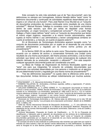 6
Este concepto ha sido más estudiado que el de "tipo documental", pero las
definiciones no siempre son homogéneas. Antonia Heredia define "serie" como "el
testimonio documental y continuado de actividades repetitivas desarrollados por un
órgano o en virtud de una función". Para José Ramón Cruz Mundet es un "conjunto
de documentos producidos de manera continuada como resultado de una misma
actividad"23
. Manuel Romero Tallafigo lo considera como "una división archivística
dentro de cada sección, que tiene por señas de identidad unas formas
documentales, un origen funcional y competencial comunes"24
. Por su parte Olga
Gallego y Pedro López definen "serie" como un "conjunto de documentos que tienen
el mismo origen orgánico, responden a la misma función administrativa, están
sujetos al mismo trámite o uso administrativo y tienen características similares en
cuanto al contenido y, a menudo, en cuanto al aspecto externo"25
.
En el Diccionario de Terminología Archivística aparece recogido como "un
conjunto de documentos producidos por un sujeto en el desarrollo de una misma
actividad administrativa y regulado por la misma norma jurídica y/o de
procedimiento"26
.
En la Norma ISAD (G) se define la serie como "Documentos organizados de
acuerdo con un sistema de archivo o conservados formando una unidad como
resultado de una misma acumulación, del mismo proceso archivístico, o de la misma
actividad; que tienen una forma particular; o como consecuencia de cualquier otra
relación derivada de su producción, recepción o utilización"27
. Con esta acepción
cualquier agrupación documental puede ser considerada una serie.
La Mesa de Trabajo de Organización de Archivos Municipales aportó que
"serie" era para sus integrantes "el conjunto de unidades documentales que
testimonian una actividad desarrollada por una persona o institución en el ejercicio
de una determinada función y regulada por una misma norma de procedimiento"28
.
Tras las definiciones expuestas29
no queda clara la diferencia entre serie y
tipo documental. Ambos términos se utilizan indistintamente por muchos autores.
23
CRUZ MUNDET, J. R.: Manual de Archivística, 5ª edición, p. 244.
24
ROMERO TALLAFIGO, M.: Archivística y Archivos: soportes, edificio y organización, 3ª edición,
Carmona: S&C ediciones, 1997, p. 412.
25
GALLEGO DOMÍNGUEZ, O. Y LÓPEZ GÓMEZ, P.: "La descripción documental en fondos de
archivos o series cerradas", IRARGI. Revista de Archivística, IV (1991) pp. 244 y 246. En la definición
incluida en su Introducción a la Archivística, aparecida en 1989 (nota 8 de la p. 112) no incluían
ninguna referencia al trámite. En concreto definían "serie" como "conjunto de documentos que tienen
un mismo origen orgánico, responden a una misma función administrativa y presentan unas
características idénticas en cuanto al aspecto externo y/o el contenido".
26
Diccionario de Terminología Archivística, p. 49. Véanse estas de definiciones en la nota 105 del
artículo de L. Martínez García, “Los principios de la descripción archivística”, Boletín de la ANABAD,
XLIX: 1 (1999) p. 90.
27
ISAD (G): Norma Internacional General de Descripción Archivística..., p. 17. Una definición muy
similar, al basarse en ella, es la recogida en el Manual de Descripción Multinivel. Propuesta de
adaptación de las normas internacionales de descripción archivística, Salamanca: Junta de Castilla y
León, 2000, p. 174.
28
Archivos Municipales: Propuesta de Cuadro de Clasificación..., p. 15. En la Propuesta de
Identificación y Valoración para la selección de documentos en los archivos de la Administración
Local (Logroño: Ayuntamiento, 2001, p. 39) se define "serie" como el "conjunto de unidades
documentales generadas por un órgano en el desarrollo de una misma actividad administrativa y
regulado por una misma norma de procedimiento".
29
El concepto de serie ha sido analizado en publicaciones más recientes que optan bien por copiar lo
indicado por otros autores o bien por aportar nuevas definiciones no más clarificadoras. Un ejemplo
sería la recogida en la obra Buenas prácticas en gestión de documentos y archivos. Manual de
 