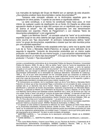 7
Los manuales de tipología del Grupo de Madrid son un ejemplo de esta situación.
¿Sus estudios analizan tipos documentales o series documentales?30
.
Tampoco este concepto utilizado en la Archivística española goza de
aceptación en otros países. Y cuando se usa tiene un significado distinto.
La serie constituye, o al menos ha constituido hasta hace poco, el nivel
inferior de cualquier cuadro de clasificación de un fondo. En España se utiliza esta
agrupación desde al menos el siglo XIX aunque con un significado que no siempre
se acerca al actual31
. Así ha habido agrupaciones con esa denominación
relacionadas con soportes ("Serie de Pergaminos") o con materias "Serie de
documentos eclesiásticos" o con organismos32
.
Según Luis Martínez García33
, el concepto actual de "serie" en la archivística
española surge en los años setenta del siglo pasado y de la mano de Schellenberg,
como ocurría con "tipo documental". El archivero norteamericano definía "serie"
como "un grupo de documentos, expedientes o dossier que han sido reunidos juntos
por una actividad específica".
No obstante, la diferencia más aceptada entre tipo y serie nos la aporta José
Luis de la Torre y Mercedes Martín-Palomino al recoger como definición de la
segunda lo siguiente: "conjunto de documentos producidos por un mismo sujeto
productor, en el desarrollo de una misma función, y cuya actuación administrativa ha
sido plasmada en un mismo tipo documental"34
. O lo que es lo mismo "Serie = Sujeto
productor + Función + Tipo documental"35
.
normas y procedimientos archivísticos de la Universidad Pública de Navarra (Pamplona: Universidad
Pública de Navarra, 2006). En ella (p. 250) se define "serie" como la "suma de expedientes de la
misma naturaleza, que tiene su plasmación como categoría física singular, y como tal aparece
recogida en el cuadro de clasificación de los documentos". En una línea muy similar, excesivamente
generalista, hay que recoger la definición aportada en el libro El sistema general de gestió de la
documentació administrativa de la Generalitat de Catalunya (Barcelona: Generalitat de Catalunya,
1999, p. 70), en el que “serie documental” son los “principals grups que componen un sistema de
classificació de la documentació. Aquests grups es poden determinar d’acord amb la funció per la
qual s’han creat els documents, la seva forma física, perquè documenten un fet específic o gestió o
per alguna altra interrelació vinculada amb la seva creació, recepció o ús”.
30
El confusionismo es evidente. Así lo manifiestan José Luis de la Torre Merino y Mercedes Martín
Palomino al indicar que el tipo documental "llega a confundirse con el concepto de serie, aunque en
realidad sólo es un elemento más de la misma". Véase la página 21 de su Metodología para la
identificación y valoración de fondos documentales, redactado conjuntamente con Mercedes Martín-
Palomino, y publicada en Madrid, por el Ministerio de Educación, Cultura y Deporte, en el año 2000.
Luis Martínez García afirma que bastantes autores identifican tipo y serie, de tal forma que "tipo" es
una unidad, frente a "serie" que sería el "conjunto de todas esas unidades". Un ejemplo en esta línea,
a nuestro entender lo representa Mª Luisa Conde Villaverde, y las definiciones que aporta en su
Manual de tratamiento de archivos administrativos, Madrid: Dirección de Archivos Estatales, 1992, pp.
78 y 79. Para ella el tipo es la "unidad documental..." y la serie el "conjunto de documentos..."
31
Ejemplos pueden verse en nuestro trabajo “La clasificación en los archivos municipales españoles:
evolución histórica y situación actual”, IRARGI. Revista de Archivística, II (1989) p. 150.
32
Un ejemplo en este sentido lo representa la definición de "serie" aportada por Pedro Rubio Merino
en su Archivística eclesiástica. Nociones básicas, Sevilla: El autor, 1999, p. 21. En concreto para él
"serie" es "la subdivisión de la Sección. Reúne los distintos grupos documentales producidos por cada
uno de los organismos pertenecientes a la entidad mayor, o superior y de la que forma parte dentro
del organigrama de la institución". Es decir no está vinculada a la tipología.
33
MARTÍNEZ GARCÍA, L.: “Los principios de la descripción archivística”, Boletín de la ANABAD,
XLIX: 1 (1999) pp. 90-91.
34
TORRE MERINO, J. L., MARTÍN-PALOMINO, M.: Metodología para la identificación y valoración...,
p. 22.
35
Para Juana Molina Nortes y Victoria Leyva Palma, en sus Técnicas de Archivo y Tratamiento de la
Documentación Administrativa (Guadalajara: ANABAD Castilla-La Mancha, 1996, p. 31), los
elementos que definen una serie son el sujeto productor y el tipo documental.
 