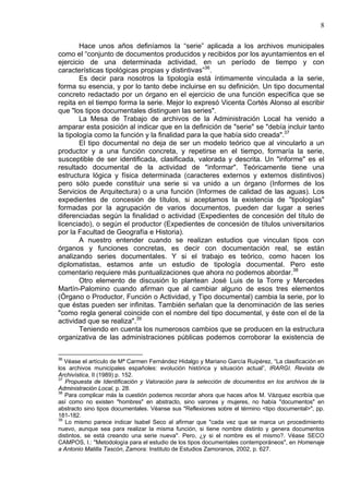 8
Hace unos años definíamos la “serie” aplicada a los archivos municipales
como el “conjunto de documentos producidos y recibidos por los ayuntamientos en el
ejercicio de una determinada actividad, en un período de tiempo y con
características tipológicas propias y distintivas”36
.
Es decir para nosotros la tipología está íntimamente vinculada a la serie,
forma su esencia, y por lo tanto debe incluirse en su definición. Un tipo documental
concreto redactado por un órgano en el ejercicio de una función específica que se
repita en el tiempo forma la serie. Mejor lo expresó Vicenta Cortés Alonso al escribir
que "los tipos documentales distinguen las series".
La Mesa de Trabajo de archivos de la Administración Local ha venido a
amparar esta posición al indicar que en la definición de "serie" se "debía incluir tanto
la tipología como la función y la finalidad para la que había sido creada".37
El tipo documental no deja de ser un modelo teórico que al vincularlo a un
productor y a una función concreta, y repetirse en el tiempo, formaría la serie,
susceptible de ser identificada, clasificada, valorada y descrita. Un "informe" es el
resultado documental de la actividad de "informar". Teóricamente tiene una
estructura lógica y física determinada (caracteres externos y externos distintivos)
pero sólo puede constituir una serie si va unido a un órgano (Informes de los
Servicios de Arquitectura) o a una función (Informes de calidad de las aguas). Los
expedientes de concesión de títulos, si aceptamos la existencia de "tipologías"
formadas por la agrupación de varios documentos, pueden dar lugar a series
diferenciadas según la finalidad o actividad (Expedientes de concesión del título de
licenciado), o según el productor (Expedientes de concesión de títulos universitarios
por la Facultad de Geografía e Historia).
A nuestro entender cuando se realizan estudios que vinculan tipos con
órganos y funciones concretas, es decir con documentación real, se están
analizando series documentales. Y si el trabajo es teórico, como hacen los
diplomatistas, estamos ante un estudio de tipología documental. Pero este
comentario requiere más puntualizaciones que ahora no podemos abordar.38
Otro elemento de discusión lo plantean José Luis de la Torre y Mercedes
Martín-Palomino cuando afirman que al cambiar alguno de esos tres elementos
(Órgano o Productor, Función o Actividad, y Tipo documental) cambia la serie, por lo
que éstas pueden ser infinitas. También señalan que la denominación de las series
"como regla general coincide con el nombre del tipo documental, y éste con el de la
actividad que se realiza".39
Teniendo en cuenta los numerosos cambios que se producen en la estructura
organizativa de las administraciones públicas podemos corroborar la existencia de
36
Véase el artículo de Mª Carmen Fernández Hidalgo y Mariano García Ruipérez, “La clasificación en
los archivos municipales españoles: evolución histórica y situación actual”, IRARGI. Revista de
Archivística, II (1989) p. 152.
37
Propuesta de Identificación y Valoración para la selección de documentos en los archivos de la
Administración Local, p. 28.
38
Para complicar más la cuestión podemos recordar ahora que haces años M. Vázquez escribía que
así como no existen "hombres" en abstracto, sino varones y mujeres, no había "documentos" en
abstracto sino tipos documentales. Véanse sus "Reflexiones sobre el término <tipo documental>", pp.
181-182.
39
Lo mismo parece indicar Isabel Seco al afirmar que "cada vez que se marca un procedimiento
nuevo, aunque sea para realizar la misma función, si tiene nombre distinto y genera documentos
distintos, se está creando una serie nueva". Pero, ¿y si el nombre es el mismo?. Véase SECO
CAMPOS, I.: "Metodología para el estudio de los tipos documentales contemporáneos", en Homenaje
a Antonio Matilla Tascón, Zamora: Instituto de Estudios Zamoranos, 2002, p. 627.
 