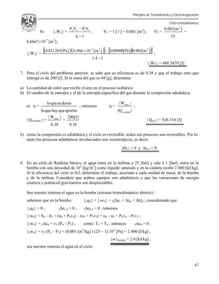 Principios de Termodinámica y Electromagnetismo
Ciclos termodinámicos
67
b) {1W2} =
1k
VPVP 1122


; V1 = 1 [ ] = 0.001 [m3
] ; V2 =
15
]m[001.0 3
=
6.666710-5
[m3
];
{1W2} =
       
14.1
]m[001.0]Pa[100000]m[10666.6]Pa[2654314 335

 
;
{1W2} = 488.5479 [J]
7. Para el ciclo del problema anterior, se sabe que su eficiencia es de 0.38 y que el trabajo neto que
entrega es de 200 [J]. Si la masa del gas es 44 [g], determine:
a) La cantidad de calor que recibe el aire en el proceso isobárico.
b) El cambio de la entropía y el de la entropía específica del gas durante la compresión adiabática.
a)  =
aportarquehayquelo
deseasequelo
; entonces  =
|Q|
|W|
recibido
neto
;
| Qrecibido | =
38.0
|W| neto
=
38.0
]J[200
| Qrec | = 526.316 [J]
b) como la compresión es adiabática y el ciclo es reversible, todos sus procesos son reversibles. Por lo
tanto los procesos adiabáticos involucrados son isoentrópicos, es decir:
S12 = 0 y s12 = 0
8. En un ciclo de Rankine básico, el agua entra en la turbina a 25 [bar] y sale a 1 [bar], entra en la
bomba con una densidad de 103
[kg/m3
] como líquido saturado y en la caldera recibe 2 000 [kJ/kg].
Si la eficiencia del ciclo es 0.3, determine el trabajo, asociado a cada unidad de masa, de la bomba
y de la turbina. Considere que ambos equipos son adiabáticos y que las variaciones de energía
cinética y potencial gravitatoria son despreciables.
Sea nuestro sistema el agua en la bomba (sistema termodinámico abierto) :
sabemos que en la bomba: {3q4} + {3w4} = 3[ec + ep + h]4 ; considerando que
{3q4} = 0 ; 3ec 4 = 0 ; 3ep 4 = 0 , tenemos
{3w4} = h4 – h3 = (u4 + P4v4) – (u3 + P3v3) = u4 – u3 + P4v4 – P3v3 ;
{3w4} = 3u4 + v3 (P4 – P3) ; como: T3 = T4 , entonces 3u4 = 0 ,
{3w4} = v3 (P4 – P3) = (0.001 [m3
/kg] ) (25  1) 105
[Pa] = 2 400 [J/kg] ,
{w}bomba = 2.4 [kJ/kg] ;
sea nuestro sistema el agua en el ciclo:
 