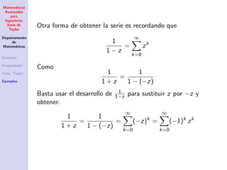 Matem´aticas
Avanzadas
para
Ingenier´ıa:
Serie de
Taylor
Departamento
de
Matem´aticas
Sucesi´on
Propiedades
Tma. Taylor
Ejemplos
Otra forma de obtener la serie es recordando que
1
1 − z
=
∞
k=0
zk
Como
1
1 + z
=
1
1 − (−z)
Basta usar el desarrollo de 1
1−z para sustituir z por −z y
obtener:
1
1 + z
=
1
1 − (−z)
=
∞
k=0
(−z)k
=
∞
k=0
(−1)k
zk
 