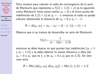 Matem´aticas
Avanzadas
para
Ingenier´ıa:
Serie de
Taylor
Departamento
de
Matem´aticas
Sucesi´on
Propiedades
Tma. Taylor
Ejemplos
Otra manera para calcular el radio de convergencia de la serie
de Maclaurin que representa a f (z) = 1/(1 + z) es la siguiente:
como Maclaurin tiene como centro zo = 0 y el ´unico punto de
indeﬁnici´on de 1/(1 + z) es z1 = −1 entonces el radio se puede
calcular obteniendo la distancia de zo = 0 a z1 = −1:
R = d(zo, z1) = |zo − z1| = |0 − (−1)| = |1| = 1
Observe que si se tratara de desarrollar en serie de Maclaurin
f (z) =
1
(z − 1)(z − 1/2)
entonces se debe buscar en qu´e puntos hay indeﬁnici´on (z1 = 1
y z2 = 1/2) y se debe obtener la menor distancia a ellos (de
zo = 0 a z1, que es 1, y de zo = 0 a z2 que es 1/2). En este
caso ser´ıa
R = Min {d(zo, z1), d(zo, z2)} = Min {1, 1/2} = 1/2
 
