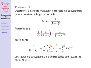 Matem´aticas
Avanzadas
para
Ingenier´ıa:
Serie de
Taylor
Departamento
de
Matem´aticas
Sucesi´on
Propiedades
Tma. Taylor
Ejemplos
Ejemplo 2
Determine la serie de Maclaurin y su radio de convergencia
para la funci´on dada por la f´ormula
f (z) =
1
(1 − z)2
Tenemos que:
d
dz
1
1 − z
=
1
(1 − z)2
,
por lo tanto,
1
(1 − z)2
=
d
dz
∞
k=0
zk
=
∞
k=1
k zk−1
Los radios de convergencia de ambas series son iguales; es
decir, R = 1.
 