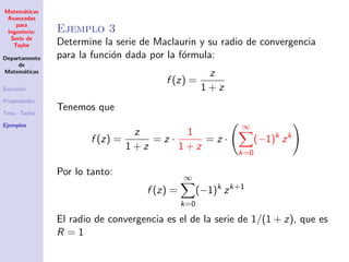 Matem´aticas
Avanzadas
para
Ingenier´ıa:
Serie de
Taylor
Departamento
de
Matem´aticas
Sucesi´on
Propiedades
Tma. Taylor
Ejemplos
Ejemplo 3
Determine la serie de Maclaurin y su radio de convergencia
para la funci´on dada por la f´ormula:
f (z) =
z
1 + z
Tenemos que
f (z) =
z
1 + z
= z ·
1
1 + z
= z ·
∞
k=0
(−1)k
zk
Por lo tanto:
f (z) =
∞
k=0
(−1)k
zk+1
El radio de convergencia es el de la serie de 1/(1 + z), que es
R = 1
 