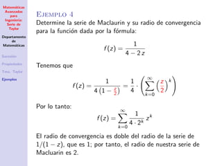 Matem´aticas
Avanzadas
para
Ingenier´ıa:
Serie de
Taylor
Departamento
de
Matem´aticas
Sucesi´on
Propiedades
Tma. Taylor
Ejemplos
Ejemplo 4
Determine la serie de Maclaurin y su radio de convergencia
para la funci´on dada por la f´ormula:
f (z) =
1
4 − 2 z
Tenemos que
f (z) =
1
4 1 − z
2
=
1
4
·
∞
k=0
z
2
k
Por lo tanto:
f (z) =
∞
k=0
1
4 · 2k
zk
El radio de convergencia es doble del radio de la serie de
1/(1 − z), que es 1; por tanto, el radio de nuestra serie de
Macluarin es 2.
 