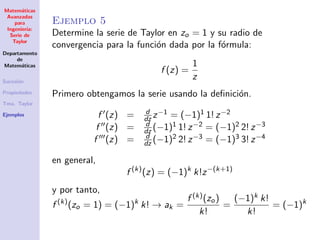 Matem´aticas
Avanzadas
para
Ingenier´ıa:
Serie de
Taylor
Departamento
de
Matem´aticas
Sucesi´on
Propiedades
Tma. Taylor
Ejemplos
Ejemplo 5
Determine la serie de Taylor en zo = 1 y su radio de
convergencia para la funci´on dada por la f´ormula:
f (z) =
1
z
Primero obtengamos la serie usando la deﬁnici´on.
f (z) = d
dz z−1 = (−1)1 1! z−2
f (z) = d
dz (−1)1 1! z−2 = (−1)2 2! z−3
f (z) = d
dz (−1)2 2! z−3 = (−1)3 3! z−4
en general,
f (k)
(z) = (−1)k
k!z−(k+1)
y por tanto,
f (k)
(zo = 1) = (−1)k
k! → ak =
f (k)(zo)
k!
=
(−1)k k!
k!
= (−1)k
 