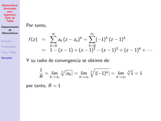 Matem´aticas
Avanzadas
para
Ingenier´ıa:
Serie de
Taylor
Departamento
de
Matem´aticas
Sucesi´on
Propiedades
Tma. Taylor
Ejemplos
Por tanto,
f (z) =
∞
k=0
ak (z − zo)k
=
∞
k=0
(−1)k
(z − 1)k
= 1 − (z − 1) + (z − 1)2 − (z − 1)3 + (z − 1)4 + · · ·
Y su radio de convergencia se obtiene de:
1
R
= lim
k→∞
k
|ak| = lim
k→∞
k
|(−1)k| = lim
k→∞
k
√
1 = 1
por tanto, R = 1
 