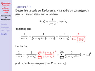 Matem´aticas
Avanzadas
para
Ingenier´ıa:
Serie de
Taylor
Departamento
de
Matem´aticas
Sucesi´on
Propiedades
Tma. Taylor
Ejemplos
Ejemplo 6
Determine la serie de Taylor en zo y su radio de convergencia
para la funci´on dada por la f´ormula:
f (z) =
1
a − z
, a = zo
Tenemos que
1
a − z
=
1
(a − zo) − (z − zo)
=
1
(a − zo)
·
1
1 − z−zo
a−zo
Por tanto,
1
a − z
=
1
(a − zo)
·
∞
k=0
z − zo
a − zo
k
=
∞
k=0
1
(a − zo)k+1
·(z − zo)k
y el radio de convergencia es R = |a − zo|.
 