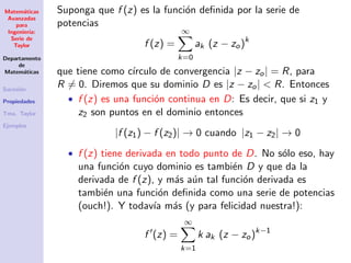 Matem´aticas
Avanzadas
para
Ingenier´ıa:
Serie de
Taylor
Departamento
de
Matem´aticas
Sucesi´on
Propiedades
Tma. Taylor
Ejemplos
Suponga que f (z) es la funci´on deﬁnida por la serie de
potencias
f (z) =
∞
k=0
ak (z − zo)k
que tiene como c´ırculo de convergencia |z − zo| = R, para
R = 0. Diremos que su dominio D es |z − zo| < R. Entonces
• f (z) es una funci´on continua en D: Es decir, que si z1 y
z2 son puntos en el dominio entonces
|f (z1) − f (z2)| → 0 cuando |z1 − z2| → 0
• f (z) tiene derivada en todo punto de D. No s´olo eso, hay
una funci´on cuyo dominio es tambi´en D y que da la
derivada de f (z), y m´as a´un tal funci´on derivada es
tambi´en una funci´on deﬁnida como una serie de potencias
(ouch!). Y todav´ıa m´as (y para felicidad nuestra!):
f (z) =
∞
k=1
k ak (z − zo)k−1
 