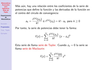 Matem´aticas
Avanzadas
para
Ingenier´ıa:
Serie de
Taylor
Departamento
de
Matem´aticas
Sucesi´on
Propiedades
Tma. Taylor
Ejemplos
M´as a´un, hay una relaci´on entre los coeﬁcientes de la serie de
potencias que deﬁne la funci´on y las derivadas de la funci´on en
el centro del c´ırculo de convergencia:
ak =
f (k)(zo)
k!
´o f (k)
(zo) = k! · ak para k ≥ 0
Por tanto, la serie de potencias debe tener la forma:
f (z) =
∞
k=0
f (k)(zo)
k!
(z − zo)k
Esta serie de llama serie de Taylor. Cuando zo = 0 la serie se
llama serie de Maclaurin:
f (z) =
∞
k=0
f (k)(0)
k!
zk
 