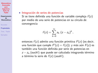 Matem´aticas
Avanzadas
para
Ingenier´ıa:
Serie de
Taylor
Departamento
de
Matem´aticas
Sucesi´on
Propiedades
Tma. Taylor
Ejemplos
• Integraci´on de series de potencias
Si se tiene deﬁnida una funci´on de variable compleja f (z)
por medio de una serie de potencias en su c´ırculo de
convergencia
f (z) =
∞
k=0
ak (z − zo)k
,
entonces f (z) admite una funci´on primitiva F(z) (es decir,
una funci´on que cumple F (z) = f (z)); y m´as a´un F(z) es
tambi´en una funci´on deﬁnida por serie de potencias en
z − zo (ouch!) que puede ser calculada integrando t´ermino
a t´ermino la serie de f (z) (aaah!).
 