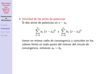 Matem´aticas
Avanzadas
para
Ingenier´ıa:
Serie de
Taylor
Departamento
de
Matem´aticas
Sucesi´on
Propiedades
Tma. Taylor
Ejemplos
• Unicidad de las series de potencias
Si dos series de potencias en z − zo:
∞
k=0
ak (z − zo)k
y
∞
k=0
bk (z − zo)k
tienen en mismo radio de convergencia y coinciden en los
valores l´ımite en todo punto del interior del c´ırculo de
convergencia, entonces ak = bk.
 