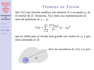 Matem´aticas
Avanzadas
para
Ingenier´ıa:
Serie de
Taylor
Departamento
de
Matem´aticas
Sucesi´on
Propiedades
Tma. Taylor
Ejemplos
Teorema de Taylor
Sea f (z) una funci´on anal´ıtica con dominio D y un punto zo en
el interior de D. Entonces, f (z) tiene una representaci´on en
serie de potencias en z − zo:
f (z) =
∞
k=0
f (k)(zo)
k!
(z − zo)k
que es v´alida para el c´ırculo m´as grande con centro en zo y que
est´a contenido en D.
zo
D
Zona de coincidencia de f (z) y la serie
 