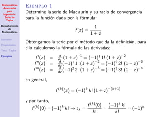 Matem´aticas
Avanzadas
para
Ingenier´ıa:
Serie de
Taylor
Departamento
de
Matem´aticas
Sucesi´on
Propiedades
Tma. Taylor
Ejemplos
Ejemplo 1
Determine la serie de Maclaurin y su radio de convergencia
para la funci´on dada por la f´ormula:
f (z) =
1
1 + z
Obtengamos la serie por el m´etodo que da la deﬁnici´on, para
ello calculemos la f´ormula de las derivadas:
f (z) = d
dz (1 + z)−1
= (−1)1 1! (1 + z)−2
f (z) = d
dz (−1)1 1! (1 + z)−2
= (−1)2 2! (1 + z)−3
f (z) = d
dz (−1)2 2! (1 + z)−3
= (−1)3 3! (1 + z)−4
en general,
f (k)
(z) = (−1)k
k! (1 + z)−(k+1)
y por tanto,
f (k)
(0) = (−1)k
k! → ak =
f (k)(0)
k!
=
(−1)k k!
k!
= (−1)k
 