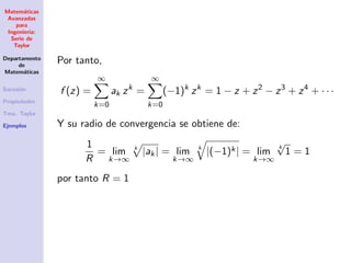 Matem´aticas
Avanzadas
para
Ingenier´ıa:
Serie de
Taylor
Departamento
de
Matem´aticas
Sucesi´on
Propiedades
Tma. Taylor
Ejemplos
Por tanto,
f (z) =
∞
k=0
ak zk
=
∞
k=0
(−1)k
zk
= 1 − z + z2
− z3
+ z4
+ · · ·
Y su radio de convergencia se obtiene de:
1
R
= lim
k→∞
k
|ak| = lim
k→∞
k
|(−1)k| = lim
k→∞
k
√
1 = 1
por tanto R = 1
 