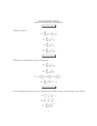 GUIA 6TO EXAMEN PARCIAL
CALCULO DIFERENCIAL E INTEGRAL II
Series Telesc´opicas
1.-Hallar la suma de
(a)
∞
n=1
1
(n + 1)(n + 2)
(b)
∞
n=1
1
n(n − 1)
(c)
∞
n=1
1
4n2 − 1
(d)
∞
n=1
1
n(n + 3)
Series Divergentes
2.-Muestre que las siguientes series son divergentes
(a)
∞
n=1
n
10n + 12
(b)
∞
n=1
n
√
n2 + 1
(c) cos
1
2
+ cos
1
3
+ cos
1
4
+ ...
(d)
∞
n=0
( 4n2 + 1 − n)
Series Geom´etricas
3.-Use la f´ormula de la suma de una serie geom´etrica para hallar la suma o determine que la serie diverge
(a)
1
1
+
1
8
+
1
82
+ ...
(b)
43
53
+
44
54
+
45
55
+ ...
(c)
∞
n=1
3
11
−11
1
 