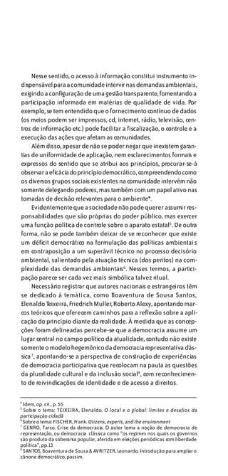 Nesse sentido, o acesso à informação constitui instrumento in-
dispensável para a comunidade intervir nas demandas ambientais,
exigindo a configuração de uma gestão transparente, fomentando a
participação informada em matérias de qualidade de vida. Por
exemplo, se tem entendido que o fornecimento contínuo de dados
(os meios podem ser impressos, cd, internet, rádio, televisão, cen-
tros de informação etc.) pode facilitar a fiscalização, o controle e a
execução das ações que afetam as comunidades.
     Além disso, apesar de não se poder negar que inexistem garan-
tias de uniformidade de aplicação, nem esclarecimentos formais e
expressos do sentido que se atribui aos princípios, procurar-se-á
observar a eficácia do princípio democrático, compreendendo como
os diversos grupos sociais existentes na comunidade intervêm não
somente delegando poderes, mas também com um papel ativo nas
tomadas de decisão relevantes para o ambiente4.
     Evidentemente que a sociedade não pode querer assumir res-
ponsabilidades que são próprias do poder público, mas exercer
uma função política de controle sobre o aparato estatal5. De outra
forma, não se pode também deixar de se reconhecer que existe
um déficit democrático na formulação das políticas ambientais
em contraposição a um superávit técnico no processo decisório
ambiental, salientado pela atuação técnica (dos peritos) na com-
plexidade das demandas ambientais6 . Nesses termos, a partici-
pação parece ser cada vez mais simbólica talvez ritual.
     Necessário registrar que autores nacionais e estrangeiros têm
se dedicado à temática, como Boaventura de Sousa Santos,
Elenaldo T  eixeira, Friedrich Muller, Roberto Alexy, apontando mar-
cos teóricos que oferecem caminhos para a reflexão sobre a apli-
cação do princípio diante da realidade. À medida que as concep-
ções foram delineadas percebe-se que a democracia assume um
lugar central no campo político da atualidade, contudo não existe
somente o modelo hegemônico da democracia representativa clás-
sica 7 , apontando-se a perspectiva de construção de experiências
de democracia participativa que recolocam na pauta as questões
da pluralidade cultural e da inclusão social8 , com reconhecimen-
to de reivindicações de identidade e de acesso a direitos.

4
  Idem, op. cit., p. 55
5
  Sobre o tema: TEIXEIRA, Elenaldo. O local e o global: limites e desafios da
participação cidadã
6
  Sobre o tema: FISCHER, Frank. Citizens, experts, and the environment
7
  GENRO, Tarso. Crise da democracia. O autor toma a noção de democracia de
representação, ou democracia clássica como “os regimes nos quais os governos
são produto da soberania popular, aferida em eleições periódicas com liberdade
política“, pp.13
8
  SANTOS, Boaventura de Sousa & AVRITZER, Leonardo. Introdução: para ampliar o
cânone democrático, passim.
 