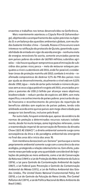 encontros e trabalhos nos temas desenvolvidos na Conferência.
    Mais recentemente aconteceu a Cúpula Rio+10 (Johanesbur-
go), objetivando o acompanhamento das ações previstas na Agen-
da 21 e um balanço das questões ambientais globais, com resulta-
dos bastante tímidos: clima – Canadá, Rússia e China anunciaram
interesse na ratificação do protocolo de Quioto, garantindo a pos-
sibilidade de entrada em vigor do acordo; energia – nenhuma meta
de energias renováveis foi aceita, somente anunciadas parcerias
com países pobres da ordem de Us$769 milhões; subsídios agrí-
colas – não houve qualquer compromisso para eliminação de sub-
sídios dos países ricos; pesca – meta de restaurar estoques pes-
queiros a níveis sustentáveis até 2015, onde for possível, e estabe-
lecer áreas de proteção marinha até 2012; combate à miséria – re-
afirmado compromisso de destinar 0,7% do PIB dos países ricos
par ajuda ao desenvolvimento, atualmente o nível está em 0,22%
desde 1992; água – meta de cortar pela metade o número de pes-
soas sem ac esso a água potável e esgoto até 2015, anunciados pro-
jetos e parcerias de US$1,5 bilhão par alcançar esses objetivos;
biodiversidade – reduzir perdas de espécies até 2004, sem meta
específica, e reconhecimento de países pobres precisarão de aju-
da financeira e reconhecimento do princípio da repartição de
benefícios obtidos com espécies de países pobres, tendo sido
celebrado acordo entre quinze países com mega-diversidade para
assegurar tais benefícios, inclusive pelo Brasil.
    Por outro lado, há quem entenda que, apesar da existência de
normas de proteção a determinados recursos naturais isolada-
mente, desde há muito tempo, como legislações milenares, como
a recomendação imperial de conservação de florestas da dinastia
Chow (1122 AC-255AC)12, o direito ambiental somente surge como
conseqüência da ética e do paradigma ambientalista emergente
no final dos anos 60 e início dos anos 70.
    Com meridiana clareza José Luis-Serrano13 pontua que a norma
propriamente ambiental somente surge com a consciência da crise
ecológica, protegendo a relação sistema/entor no. Com efeito, justa-
mente nesse período surge uma quantidade considerável de legis-
lações de proteção ao meio ambiente, como a Lei de Conservação
da Natureza (1964) e a Lei de Proteção do Meio Ambiente da Suécia
(1976), a Lei para Controle da Contaminação Ambiental do Japão
(1967), a Lei Federal para Prevenção e Controle da Contaminação
Ambiental do México (1971), a Lei de Política Ambiental dos Esta-
dos Unidos, The United States National Environmental Policy Act
(1970), a Lei de Controle da Poluição do Reino Unido, The Control
Pollution Act (1974), a Lei de Política Nacional do Meio Ambiente do
Brasil (1981).
 