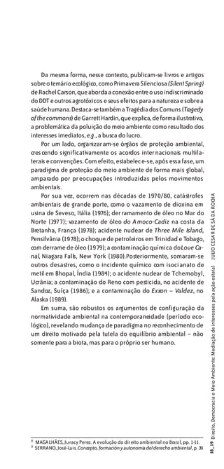 Da mesma forma, nesse contexto, publicam-se livros e artigos
sobre o temário ecológico, como Primavera Silenciosa (Silent Spring)
de Rachel Carson, que aborda a conexão entre o uso indiscriminado
do DDT e outros agrotóxicos e seus efeitos para a natureza e sobre a
saúde humana. Destaca-se também a Tragédia dos Comuns (Tragedy
of the commons) de Garrett Hardin, que explica, de forma ilustrativa,
a problemática da poluição do meio ambiente como resultado dos
interesses imediatos, e.g., a busca do lucro.
     Por um lado, organizaram-se órgãos de proteção ambiental,
crescendo significativamente os acordos inter nacionais multila-
terais e convenções. Com efeito, estabelece-se, após essa fase, um
paradigma de proteção do meio ambiente de forma mais global,
amparado por preocupações introduzidas pelos movimentos
ambientais.
     Por sua vez, ocorrem nas décadas de 1970/80, catástrofes

                                                                                                  JULIO CESAR DE SÁ DA ROCHA
ambientais de grande porte, como o vazamento de dioxina em
usina de Seveso, Itália (1976); derramamento de óleo no Mar do
Norte (1977); vazamento de óleo do A moco-Cadiz na costa da
Bretanha, França (1978); acidente nuclear de Three Mile Island,
Pensilvânia (1978); o choque de petroleiros em Trinidad e Tobago,
com derrame de óleo (1979); a contaminação química do Love Ca-
nal, Niagara Falls, New York (1980).Posteriormente, somaram-se
outros desastres, como o incidente químico com isocianato de
                                                                                       18_19 Direito, Democracia e Meio Ambiente: Mediação de interesses pela ação estatal




metil em Bhopal, Índia (1984); o acidente nuclear de Tchernobyl,
Ucrânia; a contaminação do Reno com pesticida, no acidente de
Sandoz, Suíça (1986); e a contaminação do Exxon – Valdez, no
Alaska (1989).
     Em suma, são robustos os argumentos de configuração da
normatividade ambiental na contemporaneidade (período eco-
lógico), revelando mudança de paradigma no reconhecimento de
um direito motivado pela tutela do equilíbrio ambiental – não
somente para a biota, mas para o próprio ser humano.




1
2
    MAGALHÃES, Juracy Perez. A evolução do direito ambiental no Brasil, pp. 1-11.
1
3
    SERRANO, José-Luis. Concepto, formación y autonomia del derecho ambiental, p. 39
 