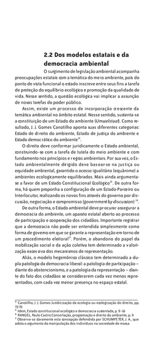 2.2 Dos modelos estatais e da
                   democracia ambiental
                 O surgimento de legislação ambiental acompanha
preocupações estatais com a temática do meio ambiente, pois do
ponto de vista funcional o estado inscreve entre seus fins a tarefa
de proteção do equilíbrio ecológico e promoção da qualidade de
vida. Nesse sentido, a questão ecológica vai implicar a assunção
de novas tarefas do poder público.
    Assim, existe um processo de incorporação crescente da
temática ambiental no âmbito estatal. Nesse sentido, sustenta-se
a constituição de um Estado do ambiente (Umwelstaat). Como re-
sultado, J. J. Gomes Canotilho aponta suas diferentes categorias:
Estado de direito do ambiente, Estado de justiça do ambiente e
Estado democrático do ambiente14 .
    O direito deve conformar juridicamente o Estado ambiental,
construindo-se com a tarefa de tutela do meio ambiente e com
fundamento nos princípios e regras ambientais. Por sua vez, o Es-
tado ambientalmente dirigido deve basear-se na justiça ou
equidade ambiental, garantido o acesso igualitário (equânime) a
ambientes ecologicamente equilibrados. Mais ainda argumenta-
se a favor de um Estado Constitucional Ecológico15. De outra for-
ma, há quem proponha a configuração de um Estado-Parceiro ou
Interlocutor, realizando os novos fins através do governo por dis-
cussão, negociação e compromisso (government by discussion) 16.
    De outra forma, o Estado ambiental deve procurar assegurar a
democracia do ambiente, um aparato estatal aberto ao processo
de participação e cooperação dos cidadãos. Importante registrar
que a democracia não pode ser entendida simplesmente como
forma de governo em que se garante a representação em torno de
um procedimento eleitoral17 . Porém, o abandono do papel da
mobilização social e da ação coletiva tem determinado a v alori-
zação exces siva dos mecanismos de representação.
    Aliás, o modelo hegemônico clássico tem determinado a du-
pla patologia da democracia liberal: a patologia de participação –
diante do abstencionismo, e a patologia da representação – dian-
te do fato dos cidadãos se considerarem cada vez menos repre-
sentados, com cada vez menor presença no espaço estatal.


1
4
  Canotilho, J. J. Gomes Juridicização da ecologia ou ecologização do direito, pp.
73-75
1
5
  Idem, Estado constitucional ecológico e democracia sustentada, p. 9 -16
1
6
  RANGEL, Paulo Castro Concertação, programação e direito do ambiente, p. 9
1
7
  Observa-se claramente esta concepção defendida por SCHUMPETER, J. A., que
adota o argumento da manipulação dos indivíduos na sociedade de massa.
 