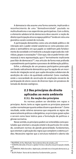 A democracia não assume uma forma somente, implicando o
reconhecimento de uma “demodiversidade” pautada no
multiculturalismo e nas experiências participativas. Com o efeito,
o elemento substancial da democracia deve assumir a noção do
direito à participação ativa no espaço público18 tendo em vista uma
gramática social e estatal de inclusão.
    A participação democrática como uma atividade pública e de
interação com o poder estatal caracteriza-se como processo com-
plexo e contraditório em que papéis se redefinem pelo fortaleci-
mento da sociedade civil mediante a atuação organizada dos indi-
víduos, grupos e associações 19. Claro que, não se pode limitar a de-
mocracia à mera representação, que é “terrivelmente insuficiente
para falar de democracia”20 , mas articular de forma mais profunda
o procedimento participativo e processos de deliberação pública.
    Enfim, a efetivação de um processo participativo pressupõe

                                                                                        JULIO CESAR DE SÁ DA ROCHA
um Estado radicalmente democrático que faz opção de um movi-
mento de integração social, que supõe elevações substanciais de
condições de vida e da qualidade ambiental. Como resultado,
existe a necessidade de construção de ampliação crescente da
participação de atores socais de diversos tipos em processos de
tomada de decisão ecológicos.

                   2.3 Dos princípios do direito
                                                                                        20_21 Direito, Democracia e Meio Ambiente: Mediação de interesses pela ação estatal




                   aplicados ao meio ambiente
                   2.3.1. Da noção dos princípios
                As normas podem ser divididas em regras e
princípios. Assim, tanto as regras quanto os princípios possuem
caráter normativo porquanto ambas dizem o que deve ser21 . Como
resultado, existe relativo consenso que enquanto as regras são
essencialmente práticas e obrigatórias, os princípios guiam ações
e servem como base teórica para a formulação de políticas e
gênese normativa.
    Nesse sentido, os princípios podem ser entendidos como pos-
tulados que orientam a atuação estatal e do particular. Em verda-
de, constituem normas de grande generalidade, fundamentais,
que orientam a aplicação das regras que compõem o sistema jurí-
dico. Necessário registrar que a estrutura maleável e aberta não


18
   PAUPÉRIO, Arthur Machado. Teoria democrática do estado, p.22.
1
9
   TEIXEIRA, Elenaldo. O local e o global: limites e desafios da participação cidadã,
p. 30.
20
   CASANOVA, Pablo Gonzále z. Exploração, coloniali smo e luta pela democracia, p.
167.
21
   ALEXY, Robert. Teoria de los derechos fundamentales, passim.
 