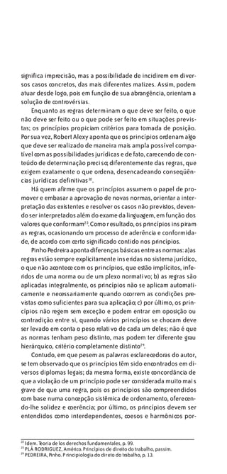 significa imprecisão, mas a possibilidade de incidirem em diver-
sos casos concretos, das mais diferentes matizes. Assim, podem
atuar desde logo, pois em função de sua abrangência, orientam a
solução de controvérsias.
     Enquanto as regras determinam o que deve ser feito, o que
não deve ser feito ou o que pode ser feito em situações previs-
tas; os princípios propiciam critérios para tomada de posição.
Por sua vez, Robert Alexy aponta que os princípios ordenam algo
que deve ser realizado de maneira mais ampla possível compa-
tível com as possibilidades jurídicas e de fato, carecendo de con-
teúdo de determinação preciso; diferentemente das regras, que
exigem exatamente o que ordena, desencadeando conseqüên-
cias jurídicas definitivas 22 .
     Há quem afirme que os princípios assumem o papel de pro-
mover e embasar a aprovação de novas normas, orientar a inter-
pretação das existentes e resolver os casos não previstos, deven-
do ser interpretados além do exame da linguagem, em função dos
valores que conformam23. Como resultado, os princípios inspiram
as regras, ocasionando um processo de aderência e conformida-
de, de acordo com certo significado contido nos princípios.
     Pinho Pedreira aponta diferenças básicas entre as normas: a)as
regras estão sempre explicitamente inseridas no sistema jurídico,
o que não acontece com os princípios, que estão implícitos, infe-
ridos de uma norma ou de um plexo normativo; b) as regras são
aplicadas integralmente, os princípios não se aplicam automati-
camente e necessariamente quando ocorrem as condições pre-
vistas como suficientes para sua aplicação; c) por último, os prin-
cípios não regem sem exceção e podem entrar em oposição ou
contradição entre si, quando vários princípios se chocam deve
ser levado em conta o peso relativo de cada um deles; não é que
as normas tenham peso distinto, mas podem ter diferente grau
hierárquico, critério completamente distinto24.
     Contudo, em que pesem as palavras esclarecedoras do autor,
se tem observado que os princípios têm sido encontrados em di-
versos diplomas legais; da mesma forma, existe concordância de
que a violação de um princípio pode ser considerada muito mais
grave de que uma regra, pois os princípios são compreendidos
com base numa concepção sistêmica de ordenamento, oferecen-
do-lhe solidez e coerência; por último, os princípios devem ser
entendidos como interdependentes, coesos e harmônicos por-


22
     Idem. T
           eoria de los derechos fundamentales, p. 99.
23
     PLÁ RODRIGUEZ, Américo. Princípios de direito do trabalho, passim.
24
     PEDREIRA, Pinho. P rincipiologia do direto do trabalho, p. 13.
 