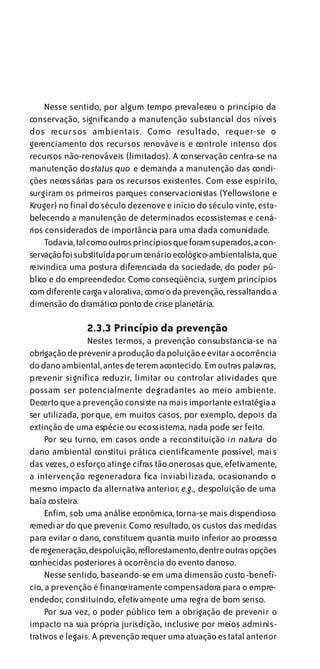 Nesse sentido, por algum tempo prevaleceu o princípio da
conservação, significando a manutenção substancial dos níveis
dos recursos ambientais. Como resultado, requer-se o
gerenciamento dos recursos renováveis e controle intenso dos
recursos não-renováveis (limitados). A conservação centra-se na
manutenção do status quo e demanda a manutenção das condi-
ções necessárias para os recursos existentes. Com esse espírito,
surgiram os primeiros parques conservacionistas (Yellowstone e
Kruger) no final do século dezenove e início do século vinte, esta-
belecendo a manutenção de determinados ecossistemas e cená-
rios considerados de importância para uma dada comunidade.
    Todavia, tal como outros princípios que foram superados, a con-
servação foi substituída por um cenário ecológico-ambientalista, que
reivindica uma postura diferenciada da sociedade, do poder pú-
blico e do empreendedor. Como conseqüência, surgem princípios
com diferente carga v alorativa, como o da prevenção, ressaltando a
dimensão do dramático ponto de crise planetária.

               2.3.3 Princípio da prevenção
                 Nestes termos, a prevenção consubstancia-se na
obrigação de prevenir a produção da poluição e evitar a ocorrência
do dano ambiental, antes de terem acontecido. Em outras palavras,
prevenir significa reduzir, limitar ou controlar atividades que
possam ser potencialmente degradantes ao meio ambiente.
Decerto que a prevenção consiste na mais importante estratégia a
ser utilizada, porque, em muitos casos, por exemplo, depois da
extinção de uma espécie ou ecossistema, nada pode ser feito.
     Por seu turno, em casos onde a reconstituição in natura do
dano ambiental constitui prática cientificamente possível, mais
das vezes, o esforço atinge cifras tão onerosas que, efetivamente,
a intervenção regeneradora fica inviabi lizada, ocasionando o
mesmo impacto da alternativa anterior, e.g., despoluição de uma
baía costeira.
     Enfim, sob uma análise econômica, torna-se mais dispendioso
remediar do que prevenir. Como resultado, os custos das medidas
para evitar o dano, constituem quantia muito inferior ao processo
de regeneração, despoluição, reflorestamento, dentre outras opções
conhecidas posteriores à ocorrência do evento danoso.
     Nesse sentido, baseando-se em uma dimensão custo-benefí-
cio, a prevenção é financeiramente compensadora para o empre-
endedor, constituindo, efetivamente uma regra de bom senso.
     Por sua vez, o poder público tem a obrigação de prevenir o
impacto na sua própria jurisdição, inclusive por meios adminis-
trativos e legais. A prevenção requer uma atuação estatal anterior
 