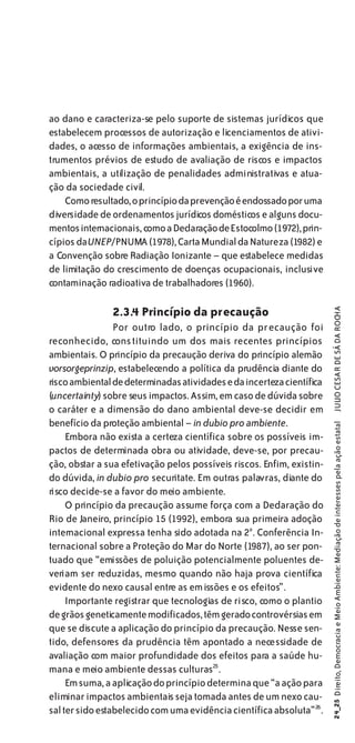 ao dano e caracteriza-se pelo suporte de sistemas jurídicos que
estabelecem processos de autorização e licenciamentos de ativi-
dades, o acesso de informações ambientais, a exigência de ins-
trumentos prévios de estudo de avaliação de riscos e impactos
ambientais, a utilização de penalidades administrativas e atua-
ção da sociedade civil.
    Como resultado, o princípio da prevenção é endossado por uma
diversidade de ordenamentos jurídicos domésticos e alguns docu-
mentos internacionais, como a Declaração de Estocolmo (1972), prin-
cípios da UNEP/PNUMA (1978), Carta Mundial da Natureza (1982) e
a Convenção sobre Radiação Ionizante – que estabelece medidas
de limitação do crescimento de doenças ocupacionais, inclusive
contaminação radioativa de trabalhadores (1960).

                2.3.4 Princípio da precaução
                                                                          JULIO CESAR DE SÁ DA ROCHA
                 Por outro lado, o princípio da precaução foi
reconhecido, cons tituindo um dos mais recentes princípios
ambientais. O princípio da precaução deriva do princípio alemão
vorsorgeprinzip, estabelecendo a política da prudência diante do
risco ambiental de determinadas atividades e da incerteza científica
(uncertainty) sobre seus impactos. Assim, em caso de dúvida sobre
o caráter e a dimensão do dano ambiental deve-se decidir em
benefício da proteção ambiental – in dubio pro ambiente.
                                                                        24_25 Direito, Democracia e Meio Ambiente: Mediação de interesses pela ação estatal




     Embora não exista a certeza científica sobre os possíveis im-
pactos de determinada obra ou atividade, deve-se, por precau-
ção, obstar a sua efetivação pelos possíveis riscos. Enfim, existin-
do dúvida, in dubio pro securitate. Em outras palavras, diante do
risco decide-se a favor do meio ambiente.
     O princípio da precaução assume força com a Declaração do
Rio de Janeiro, princípio 15 (1992), embora sua primeira adoção
internacional expressa tenha sido adotada na 2a . Conferência In-
ternacional sobre a Proteção do Mar do Norte (1987), ao ser pon-
tuado que “emissões de poluição potencialmente poluentes de-
veriam ser reduzidas, mesmo quando não haja prova científica
evidente do nexo causal entre as em issões e os efeitos”.
     Importante registrar que tecnologias de risco, como o plantio
de grãos geneticamente modificados, têm gerado controvérsias em
que se discute a aplicação do princípio da precaução. Nesse sen-
tido, defensores da prudência têm apontado a necessidade de
avaliação com maior profundidade dos efeitos para a saúde hu-
mana e meio ambiente dessas culturas25.
     Em suma, a aplicação do princípio determina que “a ação para
eliminar impactos ambientais seja tomada antes de um nexo cau-
sal ter sido estabelecido com uma evidência científica absoluta” 26 .
 