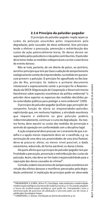 2.3.6 Princípio do poluidor-pagador
                O princípio do poluidor-pagador impõe sejam os
custos da poluição assumidos pelos responsáveis pela
degradação, pelo causador do dano ambiental. Esse princípio
tende a efetivar a precaução, prevenção e redistribuição dos
custos da ação potencialmente lesiva. Os danos devem ser
suportados pelos poluidores e não pelos contribuintes. O poluidor
deve tomar todas as medidas indispensáveis a evitar a ocorrência
do evento danoso.
    Não se trata, portanto, de um direito de poluir, ao contrário,
constitui princípio que tem por base a adoção de comportamento
ecologicamente correto do empreendedor, na medida em que pro-
cura prevenir a poluição. O princípio foi agasalhado na Dec lara-
ção do Rio, princípio 16, todavia o primeiro documento


                                                                                 JULIO CESAR DE SÁ DA ROCHA
interacional a expressamente conter o princípio foi a Recomen-
dação da OECD (Organização de Cooperação e Desenvolvimento
Econômico) sobre aspectos econômicos da política ambiental “o
poluidor deve suportar as expensas das medidas decididas pe-
las autoridades públicas para proteger o meio ambiente” (1972).
    O princípio do poluidor-pagador (polluter pays principle) de-
sempenha função de alerta ao empreendedor-poluidor,
explicitando que, em nenhuma hipótese, a atividade econômica
que impacta o ambiente ou gera poluição poderá,
                                                                                 26_2 7 Direito, Democracia e Meio Ambiente: Mediação de interesses pela ação estatal




indiscriminadamente, continuar o curso da degradação. Da mes-
ma forma, deve assumir os custos das medidas de prevenção e
controle da operação em conformidade com a disciplina legal.
    A ação empresarial deve procurar ser consciente de que a es-
colha e a opção menos impactante deve ser a escolhida, e.g. na
construção de uma obra nas proximidades de uma área florestal,
deve-se procur ar afetar, no menor nível possível, o dado
ecossistema, reduzindo, de forma aceitável, os danos à biota.
    Há quem afirme que o princípio do poluidor-pagador tem por
finalidade a precaução, prevenção e redistribuição dos custos da
poluição. Assim, não deve ser lim itado à responsabilidade para a
reparação dos danos causados às vítimas29 .
    Contudo, existem mecanismos de compensação econômica em
virtude dos efeitos danosos e mortíferos provocados pela degra-
dação ambiental. A implicação do princípio pode ser observada


28
   SPAARGAREN, G. & MOL, Arthur P. J. Sociologia, meio ambiente e modernidade:
modernização ecológica uma teoria de mudança social, p. 31. Os autores propõem
a teori a da modern ização ecológi ca, que pode ser interpretada c omo a
reestrutur ação do proc esso de produção e cons umo pelo uso de novas e
sofisticadas tecnologias limpas.
29
   CANOTILHO, J. J. Gomes. Introdução ao direito do ambiente, p. 51.
 