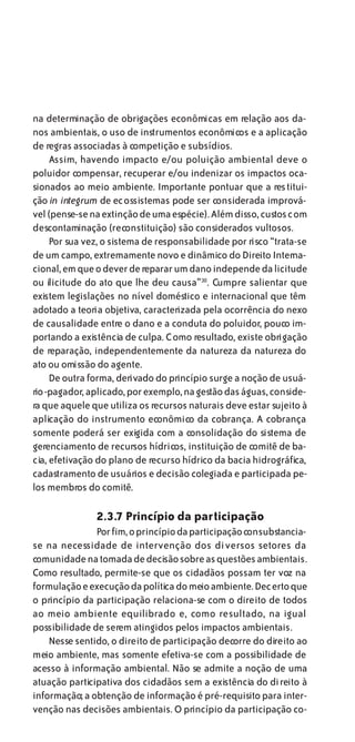 na determinação de obrigações econômicas em relação aos da-
nos ambientais, o uso de instrumentos econômicos e a aplicação
de regras associadas à competição e subsídios.
     Assim, havendo impacto e/ou poluição ambiental deve o
poluidor compensar, recuperar e/ou indenizar os impactos oca-
sionados ao meio ambiente. Importante pontuar que a restitui-
ção in integrum de ecossistemas pode ser considerada imprová-
vel (pense-se na extinção de uma espécie). Além disso, custos com
descontaminação (reconstituição) são considerados vultosos.
     Por sua vez, o sistema de responsabilidade por risco “trata-se
de um campo, extremamente novo e dinâmico do Direito Interna-
cional, em que o dever de reparar um dano independe da licitude
ou ilicitude do ato que lhe deu causa”30. Cumpre salientar que
existem legislações no nível doméstico e internacional que têm
adotado a teoria objetiva, caracterizada pela ocorrência do nexo
de causalidade entre o dano e a conduta do poluidor, pouco im-
portando a existência de culpa. Como resultado, existe obrigação
de reparação, independentemente da natureza da natureza do
ato ou omissão do agente.
     De outra forma, derivado do princípio surge a noção de usuá-
rio-pagador, aplicado, por exemplo, na gestão das águas, conside-
ra que aquele que utiliza os recursos naturais deve estar sujeito à
aplicação do instrumento econômico da cobrança. A cobrança
somente poderá ser exigida com a consolidação do sistema de
gerenciamento de recursos hídricos, instituição de comitê de ba-
cia, efetivação do plano de recurso hídrico da bacia hidrográfica,
cadastramento de usuários e decisão colegiada e participada pe-
los membros do comitê.

               2.3.7 Princípio da participação
               Por fim, o princípio da participação consubstancia-
se na necessidade de intervenção dos diversos setores da
comunidade na tomada de decisão sobre as questões ambientais.
Como resultado, permite-se que os cidadãos possam ter voz na
formulação e execução da política do meio ambiente. Decerto que
o princípio da participação relaciona-se com o direito de todos
ao meio ambiente equilibrado e, como resultado, na igual
possibilidade de serem atingidos pelos impactos ambientais.
    Nesse sentido, o direito de participação decorre do direito ao
meio ambiente, mas somente efetiva-se com a possibilidade de
acesso à informação ambiental. Não se admite a noção de uma
atuação participativa dos cidadãos sem a existência do direito à
informação; a obtenção de informação é pré-requisito para inter-
venção nas decisões ambientais. O princípio da participação co-
 