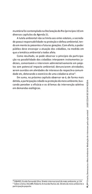 munitária foi contemplado na Declaração do Rio (princípio 10) em
diversos capítulos da Agenda 21.
    A tutela ambiental não se limita aos entes estatais, a socieda-
de possui responsabilidade na proteção e defesa ambiental, ten-
do em mente às presentes e futuras gerações. Com efeito, o poder
público deve encorajar a atuação dos cidadãos, na medida em
que a temática ambiental a todos afeta.
    Como resultado, se pode observar o princípio da participa-
ção na possibilidade dos cidadãos interporem instrumentos ju-
diciais, comentarem e intervirem administrativamente em proje-
tos com potencial impacto ambiental; denunciarem atividades;
serem ouvidos em atividades de interesse da respectiva comuni-
dade etc, detonando o exercício de uma cidadania ativa31.
    Em suma, no próximo capítulo observar-se-á, de forma mais
detida, a participação cidadã na proteção do meio ambiente, bus-

                                                                                 JULIO CESAR DE SÁ DA ROCHA
cando perceber a eficácia e os dilemas da intervenção coletiva
em demandas ecológicas.                                                         28_2 9 Direito, Democracia e Meio Ambiente: Mediação de interesses pela ação estatal




30
 SOARES, Guido Fernando Silva. Direito internacional do meio ambiente, p.134.
3
1
 Sobre o tema: AGUIAR, Roberto Armando Ramos de. Direito do meio ambiente e
participação popular.
 