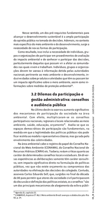 Nesse sentido, um dos pré-requisitos fundamentais para
alcançar o desenvolvimento sustentável é a ampla participação
da opinião pública na tomada de decisões. Ademais, no contexto
mais específico do meio ambiente e do desenvolvimento, surge a
necessidade de novas formas de participação.
    Como resultado, isso inclui a necessidade de indivíduos, gru-
pos e organizações de participar em procedimentos de avaliação
do impacto ambiental e de conhecer e participar das decisões,
particularmente daquelas que possam vir a afetar as comunida-
des nas quais vivem e trabalham. Indivíduos, grupos e organiza-
ções devem ter acesso à informação detida pelas autoridades
nacionais pertinente ao meio ambiente e des envolvimento, in-
clusive dados sobre pr odutos e atividades que têm ou possam ter
um impacto significativo sobre o meio ambiente, assim como in-
formações sobre medidas de proteção ambiental35.

                 3.2 Dilemas da participação e                                    JULIO CESAR DE SÁ DA ROCHA

                 gestão administrativa: conselhos
                 e audiência pública
                 No último decênio ocorreu aumento significativo
dos mecanismos de participação da sociedade na área
ambiental. Com efeito, multipli caram-se os conselhos
                                                                                30_31 Direito, Democracia e Meio Ambiente: Mediação de interesses pela ação estatal




participativos nacionais, r egionais e locais relacionados ao meio
ambiente, saúde, educação, orçamento36. Avalia-se que os
espaços democráticos de participação são fundamentais, na
medida em que a legitimidade das políticas públicas não pode
ficar restrita ao modelo representativo clássico, mas guiada pelo
envolvimento das coletividades.
    Na área ambiental cabe o registro do papel do Conselho Na-
cional do Meio Ambiente (CONAMA), do Conselho Nacional de
Recursos Hídricos (CNRH) etc. Todavia, restam críticas quanto ao
caráter de determinados conselhos locais e estaduais. Em diver-
sas experiências as deliberações somente têm caráter consulti-
vo, sem impacto significativo direto na formulação de políticas
públicas, vez que não existe orçamento ou compromisso das
autoridades na efetivação das decisões do colegiado. Contudo,
assevera Carlos Eduardo Sell, que, surgidos no final da década
de 80 para permitir que atores da sociedade civil participassem
da discussão e definição das políticas estatais, os conselhos “são
um dos principais mecanismos de alargamento da esfera públi-
35
 Agenda 21, capítulo 23.
36
 CAMARGO, Aspásia ET ALLI. Meio ambiente Brasil: avanços e obstáculos pós-Rio
92, p. 34.
 
