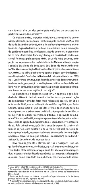 ca não-estatal e um dos principais veículos de uma prática
participativa de democracia”37.
     De outra maneira, importante iniciativa, a constituição de co-
missões tripartites estaduais, instituídas pela portaria MMA, n. 473
de 09 de dezembro de 2003, com a finalidade de promover a articu-
lação dos órgãos federais, estaduais e municipais para a promoção
da gestão compartilhada e descentralizada do meio ambiente en-
tre os entes federados. Cabe registrar que a comissão tripartite na-
cional foi criada pela portaria MMA, de 25 de maio de 2001, com-
posta por representantes do Ministério do Meio Ambiente, da As-
sociação Brasileira de Entidades Estaduais de Meio Ambiente
(ABEMA) e da Associação Nacional de Municípios e Meio Ambiente
(ANAMMA). Na trilha de incentivo à participação, convém destacar
a realização da I Conferência Nacional do Meio Ambiente, em 2003
e a II Conferência em 2005, significando a inserção desse instrumen-
to de consulta, proposição e avaliação na política ambiental brasi-
leira. Assim como, sua incorporação nas políticas estaduais de meio
ambiente, inclusive na legislação em vigor38.
     De outra forma, a experiência no IBAMA apontou a possibili-
dade de utilização de instrumentos institucionais para realização
da democracia 39 . Um dos fatos mais marcantes ocorreu em 06 de
outubro de 2005, com a realização de audiência pública, em Porto
Seguro, Bahia, para discussão dos efeitos da monocultura do
eucalipto no sul e extremo sul do Estado. A proposta de audiência
foi sugerida pela Superintendência Estadual e aprovada pela Câ-
mara Técnica do IBAMA, composta por universidades, setor indus-
trial, setor da agricultura, trabalhadores, sociedade civil organiza-
da etc. Pela primeira vez, após trinta anos de expansão da silvicul-
tura na região, com existência de cerca de 400 mil hectares de
eucalipto plantado, ocorreu audiência convocada por um órgão
ambiental (diverso do órgão estadual licenciador40) para discutir
a situação dos efeitos da monocultura.
     Diversos seg mentos afirmaram suas posições (índios,
quilombolas, sem-terra, sindicatos, agricultores empresários, uni-
versidades etc) e salientaram que conflitos sócio-ambientais per-
duram apesar do significado econômico das empresas de papel e
celulose. Como resultado da audiência, foi encaminhado docu-


37
   SELL, Carlos Eduardo. Introdução à sociologia política, pp. 95.
38
   Por sugestão do IBAMA e entidades ambientalistas, foi ins erido dispositivo sobre
conferência estadual de meio ambiente na Lei Estadual 10.431, de de zembro de
2006 (Bahia).
39
   Participação do autor no IBAMA, ocupando a Superintendência da Bahia no
período de abril de 2003 a janeiro de 2007.
40
   A competência para licenciamento para plantio de eucalipto é do órgão estadual
de meio ambiente, o Centro de Recursos Ambientais (CRA).
 