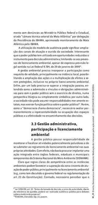mento com denúncias ao Ministério Público Federal e Estadual,
criada “câmara técnica setorial da Mata Atlântica” por delegação
da Presidência do IBAMA, aprimorado monitoramento da Mata
Atlântica pelo IBAMA.
     A utilização do modelo de audiência pode significar amplia-
ção dos canais de atuação e ouvida da sociedade. Interessante
que o poder público tem utilizado em oportunidades reduzidas o
instrumento para decisão administrativa, limitando-se aos proces-
sos de licenciamento ambiental, apesar de expressa previsão le-
gal contida na Lei Federal 9.784, de 29 de janeiro de 199941 .
    A gestão ambiental precisa incorporar a participação como
requisito de validade, principalmente na instância local, possibi-
litando a ampliação das ações e a multiplicação de efeitos a se-
rem protegidos, inclusive no próprio licenci amento ambiental.
Enfim, por um lado precisa-se superar a integração passiva, en-

                                                                                        JULIO CESAR DE SÁ DA ROCHA
tendida como a submissão a vínculos e obrigações administrati-
vas para com o poder público sem o exercício de direitos, numa
perspectiva litúrgica ou simplesmente simbólica; por outro lado,
a sociedade não pode assumir responsabilidades meramente es-
tatais, mas exercer função política sobre o poder público42 . Porém,
como a “democracia chama democracia”, necessário avaliar per-
manentemente a representatividade na ocupação dos espaços
públicos e a efetividade no encaminhamento das decisões.
                                                                                       32_33 Direito, Democracia e Meio Ambiente: Mediação de interesses pela ação estatal




                   3.3 Gestão administrativa,
                   participação e licenciamento
                   ambiental
                A gestão pública pos sui responsabilidade de
monitorar e fiscalizar atividades potencialmente poluidoras e de
se submeter ao regramento do licenciamento ambiental nas suas
próprias atividades. Com efeito, não basta procurar implantar uma
ação integrada entre órgãos federais, estaduais e municipais
componentes do Sistema Nacional do Meio Ambiente (SISNAMA).
     Claro que regras claras de competência entre as instâncias
ambientais podem favorecer a superação da zona cinzenta de atu-
ação de poder público, principalmente no licenciamento ambiental
(e.g., como tem discutido o governo federal na regulamentação do
art. 23 da Constituição). Contudo, necessário perceber que o


4
1
   Lei 9.784/99, art. 32. “Antes da tomada de decisão, a juízo da autoridade, diante
da relevância da questão, poderá ser realizada audiência pública para debates
sobre a matéria do processo”.
42
  TEIXEIRA, Elenaldo. Op. cit, passim.
 