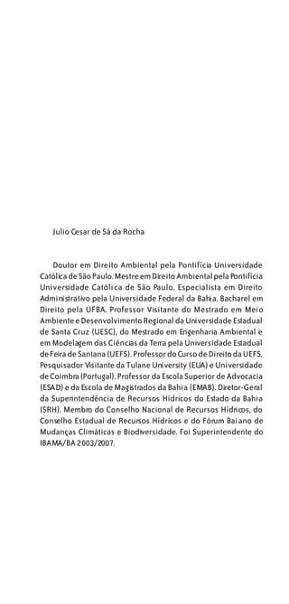 Julio Cesar de Sá da Rocha


    Doutor em Direito Ambiental pela Pontifícia Universidade
Católica de São Paulo. Mestre em Direito Ambiental pela Pontifícia
Universidade Católica de São Paulo. Especialista em Direito
Administrativo pela Universidade Federal da Bahia. Bacharel em
Direito pela UFBA. Professor Visitante do Mestrado em Meio
Ambiente e Desenvolvimento Regional da Universidade Estadual
de Santa Cruz (UESC), do Mestrado em Engenharia Ambiental e
em Modelagem das Ciências da Terra pela Universidade Estadual
de Feira de Santana (UEFS). Professor do Curso de Direito da UEFS.
Pesquisador Visitante da Tulane University (EUA) e Universidade
de Coimbra (Portugal). Professor da Escola Superior de Advocacia
(ESAD) e da Escola de Magistrados da Bahia (EMAB). Diretor-Geral
da Superintendência de Recursos Hídricos do Estado da Bahia
(SRH). Membro do Conselho Nacional de Recursos Hídricos, do
Conselho Estadual de Recursos Hídricos e do Fórum Bai ano de
Mudanças Climáticas e Biodiversidade. Foi Superintendente do
IBAMA/BA 2003/2007.
 