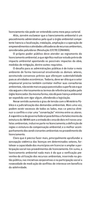 licenciamento não pode ser entendido como mera peça cartorial.
     Aliás, convém esclarecer que o licenciamento ambiental é um
procedimento administrativo pelo qual o órgão ambiental compe-
tente licencia a localização, instalação, ampliação e a operação de
empreendimentos e atividades utilizadoras de recursos ambientais,
consideradas poluidoras (Resolução 237/97, CONAMA).
     O próprio poder público deve atender ao regramento do
licenciamento ambiental, o que significa realizar estudo prévio de
impacto ambiental apontando os possíveis impactos da obra,
medidas de mitigação, dentre outros requisitos.
     O desafio para as administrações públicas é de tratar o meio
ambiente de forma transversal envolvendo os demais setores,
construindo consensos prévios que ofereçam sustentabilidade
para as atividades econômicas. Todavia, deve ser dito que o setor
empresarial precisa também contratar melhor suas consultorias
ambientais, não existe mais espaço para estudos superficiais e que
não seguem c riteriosamente os termos de referência traçados pelo
órgão licenciador. Da mesma forma, não dá para licença ambiental
ser expedida sem rigor algum, ofendendo a legislação.
     Nesse sentido aumenta o grau de tensão com o Ministério Pú-
blico e a judicialização das demandas ambientais. Mais uma vez,
podem existir excessos de todos os lados, mas se precisa dimi-
nuir o conflito e criar uma “concertação” mínima entre os atores.
A experiência do governo federal possibilitou o fortalecimento da
estrutura do IBAMA com a entrada de cerca de dois mil novos ana-
listas ambientais, inclusive parte no licenciamento; a definição de
regras e estrutura da compensação ambiental; e o melhor acom-
panhamento dos condicionantes ambientais no procedimento do
licenciamento.
     Claro que é preciso fazer mais, principalmente aprofundar a
concepção sistêmica das licenças em determinados setores, for-
talecer a capacidade dos municípios em licenciar e ampliar a par-
ticipação social nos procedimentos de licenciamento. Em suma, o
licenciamento ambiental nada mais é do que a verificação pre-
ventiva da utilização dos recursos ambientais, inserindo na ges-
tão pública, nas iniciativas corporativas e na participação social a
necessidade de mediação de conflitos de interesse em benefício
da coletividade.
 