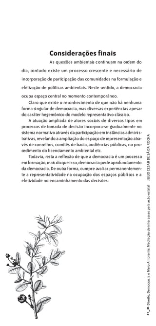 Considerações finais
              As questões ambientais continuam na ordem do
dia, contudo existe um processo crescente e necessário de
incorporação de participação das comunidades na formulação e
efetivação de políticas ambientais. Neste sentido, a democracia
ocupa espaço central no momento contemporâneo.
     Claro que existe o reconhecimento de que não há nenhuma
forma singular de democracia, mas diversas experiências apesar
do caráter hegemônico do modelo representativo clássico.
     A atuação ampliada de atores sociais de diversos tipos em
processos de tomada de decisão incorpora-se gradualmente no
sistema normativo através da participação em instâncias adminis-


                                                                     JULIO CESAR DE SÁ DA ROCHA
trativas, revelando a ampliação do espaço de representação atra-
vés de conselhos, comitês de bacia, audiências públicas, no pro-
cedimento do licenciamento ambiental etc.
     Todavia, resta a reflexão de que a democracia é um processo
em formação, mais do que isso, democracia pede aprofundamento
da democracia. De outra forma, cumpre avaliar permanentemen-
te a representatividade na ocupação dos espaços públicos e a
efetividade no encaminhamento das decisões.
                                                                   34_35 Direito, Democracia e Meio Ambiente: Mediação de interesses pela ação estatal
 