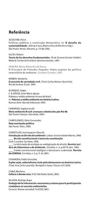 Referência
ACSELRAD, Henri.
Políticas públicas e c onstrução democrática. In: O desafio da
sustentabilidade. (Gilney V iana, Marina Silva & Nilo Diniz Org.).
São Paulo: Perseu Abramo, p. 75-96, 2001.

ALEXY, Robert.
Teoria de los derechos fundamentales. (Trad. Ernesto Garzón Valdés).
Madrid: Centro de Estúdios Constitucionales, 1997.

ARAGÃO, Maria Alexandra de Sousa.
O Princípio do P oluidor Pagador: Pedra angular da política
comunitária do ambiente . Coimbra: Coimbra, 1997.

BOBBIO, Norberto.
O conceito de sociedade civil. (Trad. Carlos Nelson Coutinho).
Rio de Janeiro: Graal, 1994.

BUARQUE, Sérgio
C. & SOUSA, Ester Maria Aguiar.
Pobreza y médio ambiente: el caso de Brasil.
In: Pobreza y médio ambiente em América Latina.
Buenos Aires: Konrad: Adenauer, 1995.

CAMARGO, Aspásia et alli.
Meio ambiente Br asil: avanços e obstáculos pós Rio 92.
São Paulo: Estação Liberdade, 2003.

CAMPILONGO, Celso Fernandes.
Repr esentação política.
São Paulo: Ática, 1998.

CANOTILHO, José Joaquim (Coord.).
Introdução ao dir eito do ambiente. Lisboa: Universidade Aberta, 1998.
___. Dir eito constitucional e teoria da constituição.
2.ed. C oimbra: Coimbra, 1998.
___. J uridicização da ecologia ou ecologização do direito. Revista Jurí-
dica do Urbanismo e do Ambiente. Coimbra, n. 4, p.69-79, dez. 1995.
___. E stado constitucional ecológico e democracia sustentada. Revista
do CEDOUA. Coimbra, n. 2, p. 9 -16, 2001.

CASANOVA, Pablo González.
Explor ação, colonialismo e luta pela democracia na América Latina.
(Trad. Ana Carla Lacerda). Petrópolis: Vozes: Clacso: LLP, 2002.

CHAUÍ, Marilena.
Cultura e democr acia. 9. Ed. São Paulo: Cortez, 2001.

DU JISIN, Rodrigo Araya.
Ecología de la información: escenarios y actores para la participación
ciudadana en asuntos ambientales.
Caracas: Nueva sociedad: FLACSO, 2001.
 